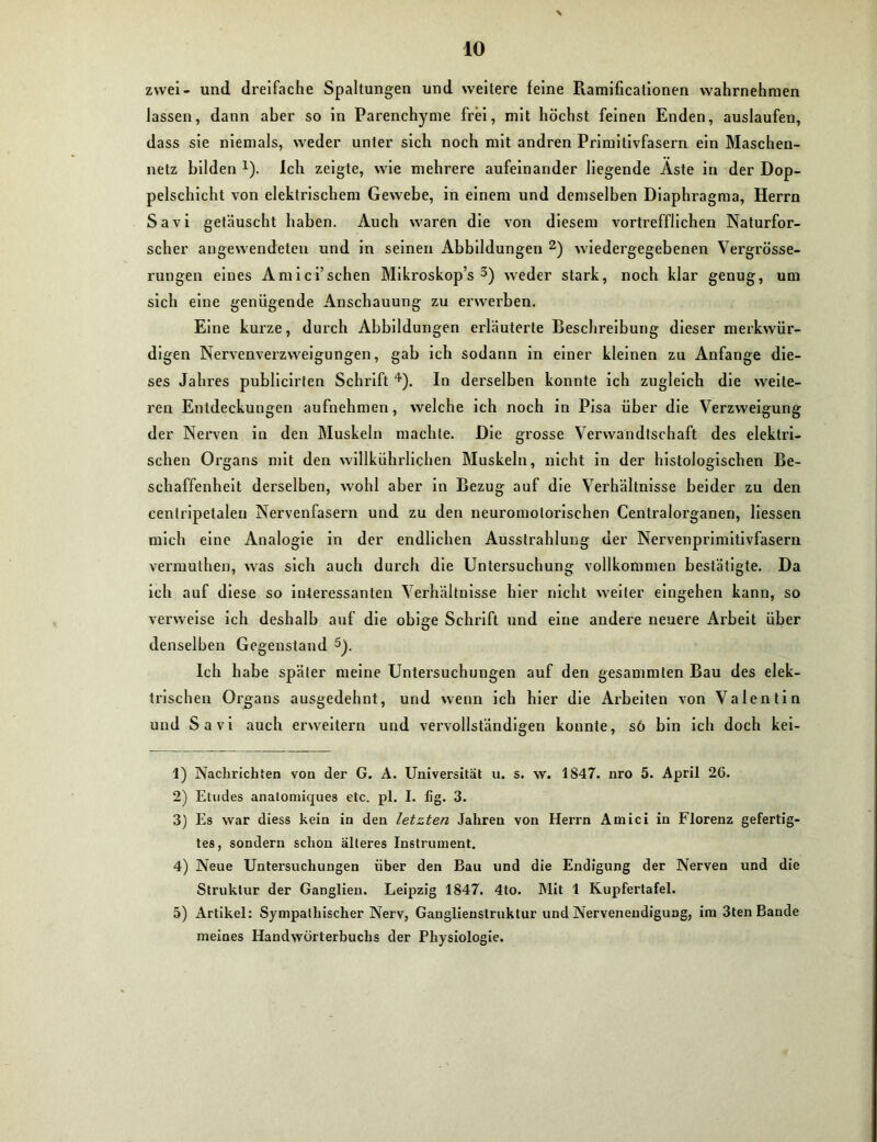 zwei- und dreifache Spaltungen und weitere feine Ramificationen wahrnehmen lassen, dann aber so in Parenchyme frei, mit höchst feinen Enden, auslaufen, dass sie niemals, weder unter sich noch mit andren Primitivfasern ein Maschen- netz bilden *). Ich zeigte, wie mehrere aufeinander liegende Aste in der Dop- pelschicht von elektrischem Gewebe, in einem und demselben Diaphragma, Herrn Savi getäuscht haben. Auch waren die von diesem vortrefflichen Naturfor- scher angewendeten und in seinen ikbbildungen 1 2) wiedergegebenen Vergrösse- rungen eines Amici’sehen Mikroskop’s 3) weder stark, noch klar genug, um sich eine genügende Anschauung zu erwerben. Eine kurze, durch Abbildungen erläuterte Beschreibung dieser merkwür- digen Nervenverzweigungen, gab ich sodann in einer kleinen zu Anfänge die- ses Jahi-es publicirten Schrift 4). In derselben konnte ich zugleich die weite- ren Entdeckungen aufnehmen, welche ich noch in Pisa über die Verzweigung der Nerven in den Muskeln machte. Die grosse Verwandtschaft des elektri- schen Organs mit den willkührlichen Muskeln, nicht in der histologischen Be- schaffenheit derselben, wohl aber in Bezug auf die Verhältnisse beider zu den centripetalen Nervenfasern und zu den neuromolorischen Centralorganen, Hessen mich eine Analogie in der endlichen Ausstrahlung der Nervenprimitivfasern vennuthen, was sich auch durch die Untersuchung vollkommen bestätigte. Da ich auf diese so interessanten Verhältnisse hier nicht weiter eingehen kann, so verweise ich deshalb auf die obige Schrift und eine andere neuere Arbeit über denselben Gegenstand 5). Ich habe später meine Untersuchungen auf den gesammten Bau des elek- trischen Organs ausgedehnt, und wenn ich hier die Arbeiten von Valentin und Savi auch erweitern und vervollständigen konnte, sö bin ich doch kei- 1) Nachrichten von der G. A. Universität u. s. w. 1S47. nro 5. April 26. 2) Etudes analomiques etc. pl. I. fig. 3. 3) Es war diess kein in den letzten Jahren von Herrn Amici in Florenz gefertig- tes, sondern schon älteres Instrument. 4) Neue Untersuchungen über den Bau und die Endigung der Nerven und die Struktur der Ganglien. Leipzig 1847. 4to. Mit 1 Kupfertafel. 5) Artikel: Sympathischer Nerv, Ganglienstruktur und Nervenendigung, im 3ten Baude meines Handwörterbuchs der Physiologie.