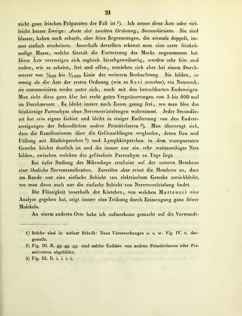nicht ganz frischen Präparaten der Fall ist 1). Ich nenne diese Äste oder viel- leicht besser Zweige: Aeste der zweiten Ordnung, Secundäräste. Sie sind blasser, haben auch scharfe, aber feine Begrenzungen, die niemals doppelt, im- mer einfach erscheinen. Innerhalb derselben erkennt man eine zarte feinkrü- melige Masse, welche Gestalt die Fortsetzung des Marks angenommen hat. Diese Äste verzweigen sich sogleich hirschgeweihartig, werden sehr fein und enden, wie es scheint, frei und offen, entziehen sich aber bei einem Durch- messer von Ysoo bis Yiooo Linie der weiteren Beobachtung. Sie bilden, so wenig als die Aste der ersten Ordnung (wie es Savi annahm), ein Netzwerk; sie communiciren weder unter sich, noch mit den benachbarten Endzweigen. Man sieht diess ganz klar bei recht guten Vergrösserungen von 5 bis 600 mal im Durchmesser. Es bleibt immer noch Baum genug frei, wo man blos das ' feinkörnige Parenchym ohne Nervenverästelungen wahrnimmt. Jeder Secundär- ast hat sein eignes Gebiet und bleibt in einiger Entfernung von den Endver- zweigungen der Sekundäräste andrer Primitivfasern 2). Man überzeugt sich, dass die Ramificationen über die Gefässschlingen weglaufen, deren Bau und Füllung mit Blutkörperchen 3) und Lymphkörperchen in dem transparenten Gewebe höchst deutlich ist und die immer nur ein sehr weitmaschiges Netz bilden, zwischen welchen das gefassfreie Parenchym zu Tage liegt. Bei tiefer Stellung des Mikroskops erscheint auf der unteren Membran eine ähnliche Nervenramification. Zuweilen aber reisst die Membran so, dass am Rande nur eine einfache Schicht von elektrischem Gewebe zurückbleibt, wo man dann auch nur die einfache Schicht von Nervenveräslelung bildet. Die Flüssigkeit 'innerhalb der Kästchen, von welchen Matteucci eine Analyse gegeben hat, zeigt immer eine Trübung durch Beimengung ganz feiner Molekeln. An einem anderen Orte habe ich aufmerksam gemacht auf die Verwandt- 1) Solche sind in meiner Schrift: Neue Untersuchungen u. s. w. Fig. IV. c. dar- gestellt. 2) Fig. III. B. gg. gg. gg. sind solche Endaste von andren Primitivfasern oder Pri- milivasten abgebildet. 3) Fig. III. B. i. i. i. i.