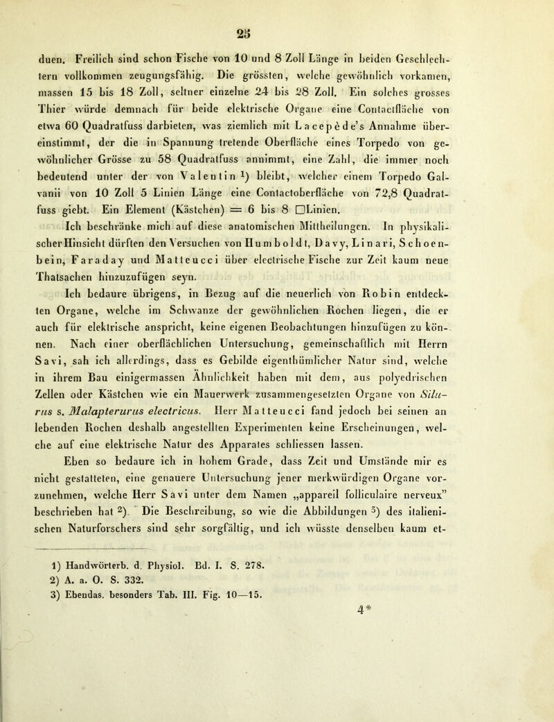 duen. Freilich sind schon Fische von 10 und 8 Zoll Länge in Leiden Geschlech- tern vollkommen zeugungsfähig. Die grössten, welche gewöhnlich vorkamen, massen 15 bis 18 Zoll, seltner einzelne 24 bis 28 Zoll. Ein solches grosses Thier würde demnach für beide elektrische Organe eine Contaclfläche von etwa 60 Quadratfuss darbieten, was ziemlich mit Lacepede’s Annahme über- einstimmt, der die in Spannung tretende Oberfläche eines Torpedo von ge- wöhnlicher Grösse zu 58 Quadratfuss annimmt, eine Zahl, die immer noch bedeutend unter der von Valentin *) bleibt, welcher einem Torpedo Gal- vanii von 10 Zoll 5 Linien Länge eine Contactoberfläche von 72,8 Quadrat- fuss giebt. Ein Element (Kästchen) — 6 bis 8 DLinien. Ich beschränke mich auf diese anatomischen Mittheilungen. In physikali- scher Hinsicht dürften den Versuchen von Humboldt, D a vy, Li n ari, S ch oe n- bein, Faraday und Matteucci über electrische Fische zur Zeit kaum neue Thalsachen hinzuzufügen seyn. Ich bedaure übrigens, in Bezug auf die neuerlich von Piobin entdeck- ten Organe, welche im Schwänze der gewöhnlichen Rochen liegen, die er auch für elektrische anspricht, keine eigenen Beobachtungen hinzufugen zu kön- nen. Nach einer oberflächlichen Untersuchung, gemeinschaftlich mit Herrn Savi, sah ich allerdings, dass es Gebilde eigenthümlicher Natur sind, welche in ihrem Bau einigermassen Ähnlichkeit haben mit dem, aus polyedrischen Zellen oder Kästchen wie ein Mauerwerk zusammengesetzten Organe von Silu- rus s. Malapteruras electricns. Herr Matteucci fand jedoch bei seinen an lebenden Rochen deshalb angestellten Experimenten keine Erscheinungen, wel- che auf eine elektrische Natur des Apparates schliessen lassen. Eben so bedaure ich in hohem Grade, dass Zeit und Umstände mir es nicht gestatteten, eine genauere Untersuchung jener merkwürdigen Organe vor- zunehmen, welche Herr Savi unter dem Namen „appareil folliculaire nerveux” beschrieben hat 1 2). Die Beschreibung, so wie die Abbildungen 3) des italieni- schen Naturforschers sind sehr sorgfältig, und ich wüsste denselben kaum et- 1) Handvvürterb. d. Physiol. Bd. I. S. 278. 2) A. a. 0. S. 332. 3) Ebeudas. besonders Tab. III. Fig. 10—15. 4*