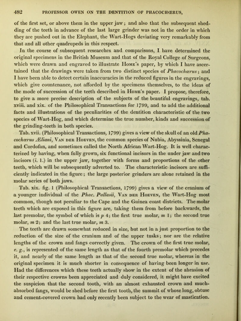 of the first set, or above them in the upper jaw; and also that the subsequent shed- ding of the teeth in advance of the last large grinder was not in the order in which they are pushed out in the Elephant, the Wart-Hogs deviating very remarkably from that and all other quadrupeds in this respect. In the course of subsequent researches and comparisons, I have determined the original specimens in the British Museum and that of the Royal College of Surgeons, which were drawn and engraved to illustrate Home’s paper, by which I have ascer- tained that the drawings were taken from two distinct species of Phacochoerus; and I have been able to detect certain inaccuracies in the reduced figures in the engravings, which give countenance, not afforded by the specimens themselves, to the ideas of the mode of succession of the teeth described in Home’s paper. I propose, therefore, to give a more precise description of the subjects of the beautiful engravings, tab. xviii. and xix. of the Philosophical Transactions for 1799, and to add the additional facts and illustrations of the peculiarities of the dentition characteristic of the two species of Wart-Hog, and which determine the true number, kinds and succession of the grinding-teeth in both species. Tab. xvii. (Philosophical Transactions, 1799) gives a view of the skull of an old Pha- cochoerus ^Uani, Van dek Hoeven, the common species of Nubia, Abyssinia, Senegal and Cordofan, and sometimes called the North African Wart-Hog. It is well charac- terized by having, when fully grown, six functional incisors in the under jaw and two incisors (i. 1.) in the upper jaw, together with forms and proportions of the other teeth, which will be subsequently adverted to. The characteristic incisors are suffi- ciently indicated in the figure; the large posterior grinders are alone retained in the molar series of both jaws. Tab. xix. fig. 1 (Philosophical Transactions, 1799) gives a view of the cranium of a younger individual of the Phac. Pallasii, Van der Hoeven, the Wart-Hog most common, though not peculiar to the Cape and the Guinea coast districts. The molar teeth which are exposed in this figure are, taking them from before backwards, the last premolar, the symbol of which is jo 4; the first true molar, m 1; the second true molar, m 2; and the last true molar, m 3. The teeth are drawn somewhat reduced in size, but not in a just proportion to the reduction of the size of the cranium and of the upper tusks; nor are the relative lengths of the crown and fangs correctly given. The crown of the first true molar, €. g., is represented of the same length as that of the fourth premolar which precedes it, and nearly of the same length as that of the second true molar, whereas in the original specimen it is much shorter in consequence of having been longer in use. Had the differences which these teeth actually show in the extent of the abrasion of their respective crowns been appreciated and duly considered, it might have excited the suspicion that the second tooth, with an almost exhausted crown and much- absorbed fangs, would be shed before the first tooth, the summit of whose long, obtuse and cement-covered crown had only recently been subject to the wear of mastication.