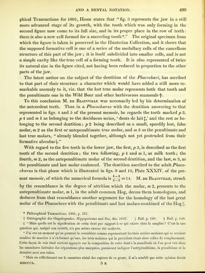 phical Transactions for 1801, Home states that “fig. 3 represents the jaw in a still more advanced stage of its growth, with the tooth which was only forming in the second figure now come to its full size, and in its proper place in the row of teeth: there is also a new cell formed for a succeding tooth*.” The original specimen from which the figure is taken is preserved in the Hunterian Collection, and it shows that the supposed formative cell is one of a series of the medullary cells of the cancellous structure of this part of the jaw ; it is itself subdivided into smaller cells, and is not a simple cavity like the true cell of a forming tooth. It is also represented of twice its natural size in the figure cited, not having been reduced in proportion to the other parts of the jaw. The latest author on the subject of the dentition of the Phacochcerl, has ascribed to that part of their structure a character which would have added a still more re- markable anomaly to it, viz. that the last true molar represents both that tooth and the penultimate one in the Wild Boar and other herbivorous mammals-f. To this conclusion M. de Blainville was necessarily led by his determination of the antecedent teeth. Thus in a Phacochcerus with the dentition answering to that represented in figs. 4 and 5 of the present memoir, he regards the teeth marked p 3, p 4 and m 1 as belonging to the deciduous series, ‘ dents de lait;|:,’ and the rest as be- longing to the second dentition; p 2 being described as a small, speedily lost, false molar, m 2 as the first or antepenultimate true molar, and m 3 as the penultimate and last true molars, “already blended together, although not yet protruded from their formative alveolus With regard to the five teeth in the lower jaw, the first, p 3, is described as the first tooth of the second dentition; the two following, p 4 and m 1, as milk teeth; the fourth, m 2, as the antepenultimate molar of the second dentition, and the last, wi 3, as the penultimate and last molar coalesced. The dentition ascribed to the adult Phaco- choerus is that phase which is illustrated in figs. 9 and 10, Plate XXXIV. of the pre- 4 4 sent memoir, of which the numerical formula is 3^ =14. M. de Blainville, struck by the resemblance in the degree of attrition which the molar, m2, presents to the antepenultimate molar, ml, in the adult common Hog, deems them homologous, and deduces from that resemblance another argument for the homology of the last great molar of the Phacochere with the penultimate and last molars combined of the Hog 1|. * Philosophical Transactions, 1801, p. 331. t Osteographie des Ongulogrades, Hippopotamus and Sus, 4to, 1847. + Ibid. p. 148. § Ibid. p. 148. II “ Mais quelle est la signification de cette dent par rapport a ce qui existe chez la sanglier ? C’est la une question qui, malgre son interet, n’a pas merae encore ete soulevee. “ J’ai cru un moment qu’on pourrait la considerer comme representant les trois arriere-molaires qui se seraient soudees de maniere a n’en former qu’une, les trois molaires qui la precedent etant alors celies de remplacement. Cette fa9on de voir etait surtout appuyee sur la composition de cette dent a la mandibule ou I’on pent voir dans les cannelures laterales des separations plus marquees, paraissant indiquer I’antepenultieme, la penultieme et la derniere avec sou talon. “ Mais en reflechissant sur le caractere serial des especes de ce genre, il m'a semble que cette opinion devait MDCCCL. 3 R