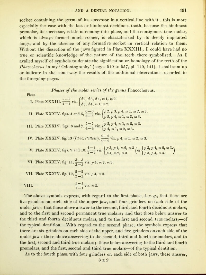 socket containing the germ of its successor in a vertical line with it; this is more especially the case with the last or hindmost deciduous tooth, because the hindmost premolar, its successor, is late in coming into place, and the contiguous true molar, which is always formed much sooner, is characterized by its deeply implanted fangs, and by the absence of any formative socket in vertical relation to them. Without the dissection of the jaws figured in Plate XXXIIL, I could have had no true or scientific knowledge of the nature of the teeth there symbolized. As I availed myself of symbols to denote the signification or homology of the teeth of the Phacoch(Brus in my ‘Odontography’ (pages 549 to 557, pk 140, 141), I shall sum up or indicate in the same way the results of the additional observations recorded in the foregoing pages. Phase Phases of the molar series of the genus Phacochoerus. I. Plate XXXIIL ^ viz. 4 — 4 d2, d3, d4, ml, m2. d3, d4, m I, m2. ^ - 6 — 6 . (p2, p3, p 4, ml, m2, m3. II. Plate XXXIV. figs, 4 and 5, 7—z viz. -I ^ , ® ’5 — 5 [p3,p4,ml,m2,m3. fp3,p4, ml, m2, m3. 4, ml, m2, m3. III. Plate XXXIV. figs. 6 and 7, jzTa IV. Plate XXXIV. fig. 13 {Phac. Pallasii), ^^ viz. ^ 4, m 1, 2, m 3. , 4—4 . f M 3, » 4, m 2, m 3 / f a 3, » 4, m 2, m3.\ V. Plate XXXIV. figs. 9 and 10, z—5 viz. J ^ ’ (or ^ ^ ’ ) ^ ’3-3 \p4,m2,m3 \ \p3,p4,m3. ) VI. Plate XXXIV. fig. 11, ^^ viz.j9 4, m2, m3. VII. Plate XXXIV. fig. 12, VIII. 3-3 2-2 2 — 2 1-1 1-1 viz.^4, m3. viz. m3. The above symbols express, with regard to the first phase, I. e. g., that there are five grinders on each side of the upper jaw, and four grinders on each side of the under jaw: that those above answer to the second, third, and fourth deciduous molars, and to the first and second permanent true molars; and that those below answer to the third and fourth deciduous molars, and to the first and second true molars,—of the typical dentition. With regard to the second phase, the symbols express that there are six grinders on each side of the upper, and five grinders on each side of the under jaw: those above answering to the second, third and fourth premolars, and to the first, second and third true molars; those below answering to the third and fourth premolars, and the first, second and third true molars—of the typical dentition. As to the fourth phase with four grinders on each side of both jaws, these answer, 3 R 2