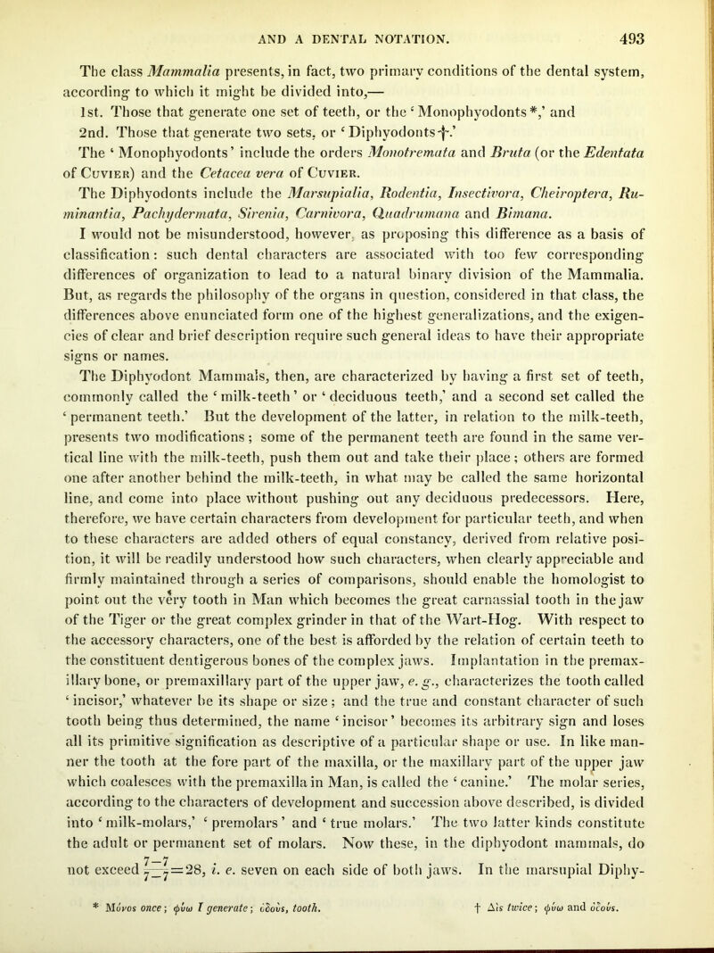 The class Mammalia presents, in fact, two primary conditions of the dental system, according* to which it might be divided into,— 1st. Those that generate one set of teeth, or the ‘ Monophyodonts and 2nd. Those that generate two sets, or ^ Diphyodonts-f'.’ The ‘ Monophyodonts ’ include the orders Monotremata and Bruta (or the Edentata of Cuvier) and the Cetacea vera of Cuvier. The Diphyodonts include the MarsupiaUa, Rodentia, Insectivora, Cheiroptera, Ru- minantia, Pachydermata, Sirenia, Carnivora, Quadrumana and Biniana. I would not be misunderstood, however, as proposing this difference as a basis of classification; such dental characters are associated with too few corresponding differences of organization to lead to a natural binary division of the Mammalia. But, as regards the philosophy of the organs in question, considered in that class, the differences above enunciated form one of the highest generalizations, and the exigen- cies of clear and brief description require such general ideas to have their appropriate signs or names. The Diphyodont Mammals, then, are characterized by having a first set of teeth, commonly called the ‘milk-teeth’ or ‘deciduous teeth,’ and a second set called the ‘ permanent teeth.’ But the development of the latter, in relation to the milk-teeth, presents two modifications; some of the permanent teeth are found in the same ver- tical line with the milk-teeth, push them out and take their place; others are formed one after another behind the milk-teeth, in what may be called the same horizontal line, and come into place without pushing out any deciduous predecessors. Here, therefore, we have certain characters from development for particular teeth, and when to these characters are added others of equal constancy, derived from relative posi- tion, it will be readily understood how such characters, when clearly appreciable and firmly maintained through a series of comparisons, should enable the homologist to point out the very tooth in Man which becomes the great carnassial tooth in the jaw of the Tiger or the great complex grinder in that of the Wart-Hog. With respect to the accessory characters, one of the best is afforded by the relation of certain teeth to the constituent dentigerous bones of the complex jaws. Implantation in the premax- illary bone, or premaxillary part of the upper jaw, e. g., characterizes the tooth called ‘ incisor,’ whatever be its shape or size; and the true and constant character of such tooth being thus determined, the name ‘incisor’ becomes its arbitrary sign and loses all its primitive signification as descriptive of a particular shape or use. In like man- ner the tooth at the fore part of the maxilla, or the maxillary part of the upper jaw which coalesces with the premaxilla in Man, is called the ‘ canine.’ The molar series, according to the characters of development and succession above described, is divided into ‘milk-molars,’ ‘ premolars’ and ‘ true molars.’ The two latter kinds constitute the adult or permanent set of molars. Now these, in the diphyodont mammals, do 7—7 not exceed 7^ = 28, i. e. seven on each side of both jaws. In the marsupial Diphy- * Moves once; <pvu) T generate; oSoos, tooth. f A!s twice; <^vu and ocovs.