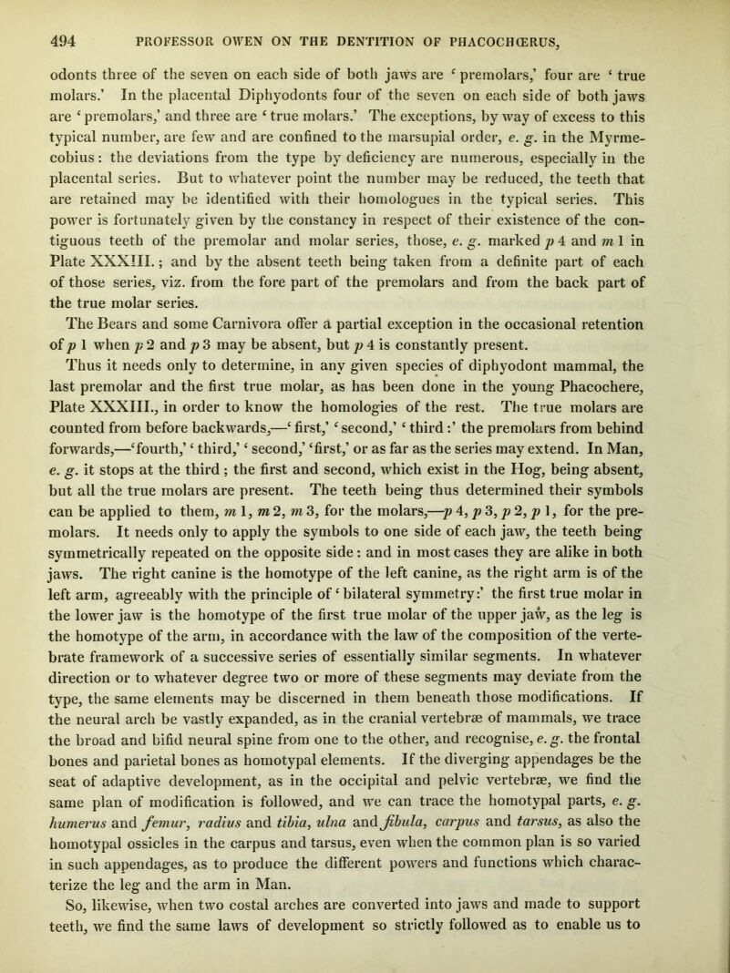 odonts three of the sevea on each side of both jaws are ^ premolars,’ four are ‘ true molars.’ In the placental Diphyodonts four of the seven on each side of both jaws are ‘ premolars,’ and three are ‘ true molars.’ The exceptions, by way of excess to this typical number, are few and are confined to the marsupial order, e. g. in the Myrrae- cobius: the deviations from the type by deficiency are numerous, especially in the placental series. But to whatever point the number may be reduced, the teeth that are retained may be identified with their homologues in the typical series. This power is fortunately given by the constancy in respect of their existence of the con- tiguous teeth of the premolar and molar series, those, e. g. marked p 4 and m 1 in Plate XXXIII.; and by the absent teeth being taken from a definite part of each of those series, viz. from the fore part of the premolars and from the back part of the true molar series. The Bears and some Carnivora offer a partial exception in the occasional retention of pi when p 2 and p 3 may be absent, but 4 is constantly present. Thus it needs only to determine, in any given species of diphyodont mammal, the last premolar and the first true molar, as has been done in the young Phacochere, Plate XXXIII., in order to know the homologies of the rest. The true molars are counted from before backwards,—‘ first,’ ^second,’ ‘ third :’ the premolars from behind forwards,—Tourth,’ ‘ third,’ ‘ second,’ ‘first,’ or as far as the series may extend. In Man, €. g. it stops at the third; the first and second, which exist in the Hog, being absent, but all the true molars are present. The teeth being thus determined their symbols can be applied to them, ml, m2, m3, for the molars,—p A, p3, p2, p\, for the pre- molars. It needs only to apply the symbols to one side of each jaw, the teeth being symmetrically repeated on the opposite side: and in most cases they are alike in both jaws. The right canine is the homotype of the left canine, as the right arm is of the left arm, agreeably with the principle of‘bilateral symmetry:’ the first true molar in the lower jaw is the homotype of the first true molar of the upper jaw, as the leg is the homotype of the arm, in accordance with the law of the composition of the verte- brate framework of a successive series of essentially similar segments. In whatever direction or to whatever degree two or more of these segments may deviate from the type, the same elements may be discerned in them beneath those modifications. If the neural arch be vastly expanded, as in the cranial vertebrae of mammals, we trace the broad and bifid neural spine from one to the other, and recognise, e, g. the frontal bones and parietal bones as homotypal elements. If the diverging appendages be the seat of adaptive development, as in the occipital and pelvic vertebrae, we find the same plan of modification is followed, and we can trace the homotypal parts, e. g. humerus and femur, radius and tibia, ulna and fibula, carpus and tarsus, as also the homotypal ossicles in the carpus and tarsus, even when the common plan is so varied in such appendages, as to produce the different powers and functions which charac- terize the leg and the arm in Man. So, likewise, when two costal arches are converted into jaws and made to support teeth, we find the same laws of development so strictly followed as to enable us to
