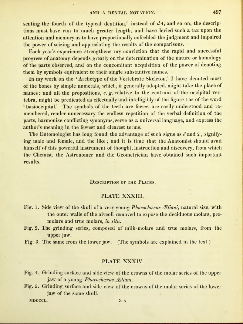 senting the fourth of the typical dentition,” instead of dA, and so on, the descrip- tions must have run to much greater length, and have levied such a tax upon the attention and memory as to have proportionally enfeebled the judgment and impaired the power of seizing and appreciating the results of the comparisons. Each year’s experience strengthens my conviction that the rapid and successful progress of anatomy depends greatly on the determination of the nature or homology of the parts observed, and on the concomitant acquisition of the power of denoting them by symbols equivalent to their single substantive names. In my work on the ‘Archetype of the Vertebrate Skeleton,’ I have denoted most of the bones by simple numerals, which, if generally adopted, might take the place of names; and all the propositions, e. g. relative to the centrum of the occipital ver- tebra, might be predicated as effectually and intelligibly of the figure 1 as of the word ‘ basioccipital.’ The symbols of the teeth are fewer, are easily understood and re- membered, render unnecessary the endless repetition of the verbal definition of the parts, harmonize conflicting synonyms, serve as a universal language, and express the author’s meaning in the fewest and clearest terms. The Entomologist has long found the advantage of such signs as c?and ? , signify- ing male and female, and the like; and it is time that the Anatomist should avail himself of this powerful instrument of thought, instruction and discovery, from which the Chemist, the Astronomer and the Geometrician have obtained such important results. Description of the Plates. PLATE XXXIII. Fig. 1. Side view of the skull of a vevy joimg Phacochosrus JEliani, natural size, with the outer walls of the alveoli removed to expose the deciduous molars, pre- molars and true molars, in situ. Fig. 2. The grinding series, composed of milk-molars and true molars, from the upper jaw. Fig. 3. The same from the lower jaw. (The symbols are explained in the text.) PLATE XXXIV. Fig. 4. Grinding surface and side view of the crowns of the molar series of the upper jaw of a young Phacochoerus jPUiani. Fig. 5. Grinding surface and side view of the crowns of the molar series of the lower jaw of the same skull. 3 s MDCCCL.