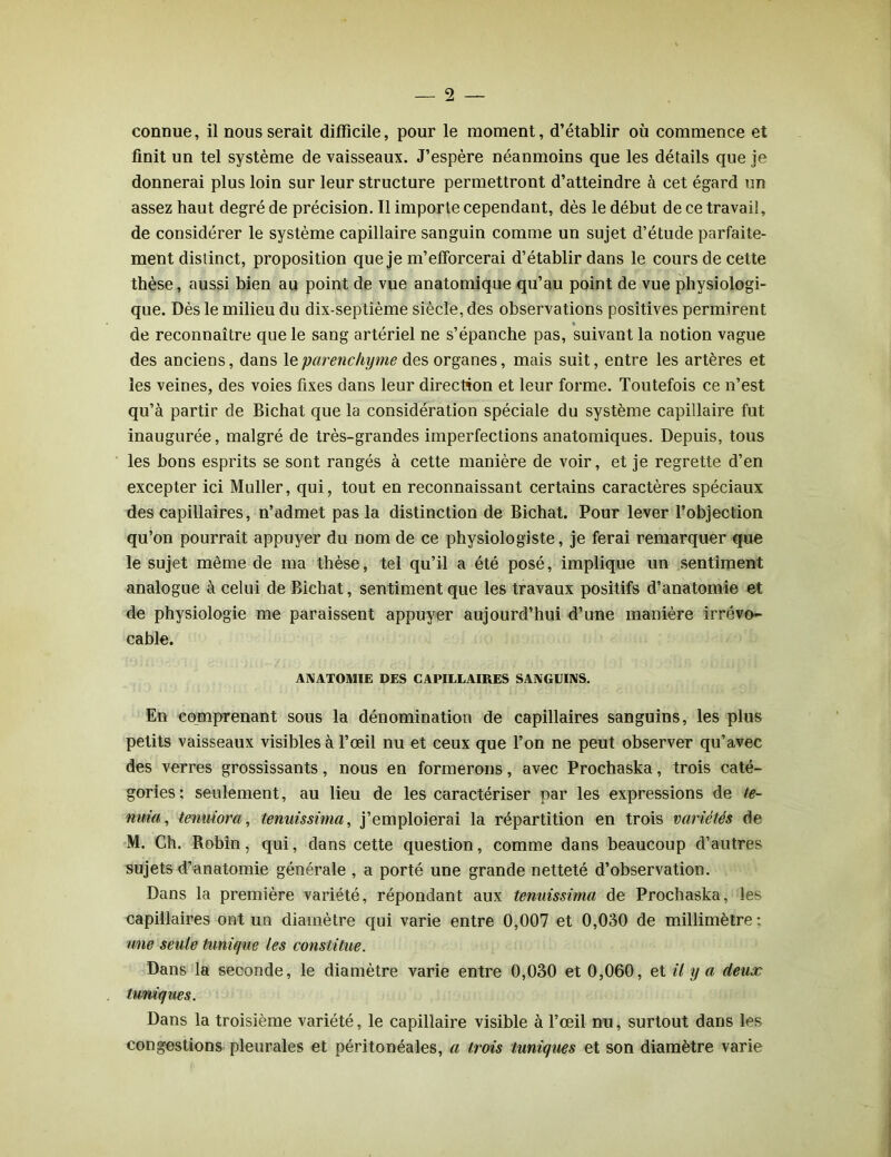 connue, il nous serait difficile, pour le moment, d’établir où commence et finit un tel système de vaisseaux. J’espère néanmoins que les détails que je donnerai plus loin sur leur structure permettront d’atteindre à cet égard un assez haut degré de précision. Il importe cependant, dès le début de ce travail, de considérer le système capillaire sanguin comme un sujet d’étude parfaite- ment distinct, proposition que je m’efforcerai d’établir dans le cours de cette thèse, aussi bien au point de vue anatomique qu’au point de vue physiologi- que. Dès le milieu du dix-septième siècle, des observations positives permirent de reconnaître que le sang artériel ne s’épanche pas, suivant la notion vague des anciens, dans le parenchyme des organes, mais suit, entre les artères et les veines, des voies fixes dans leur direction et leur forme. Toutefois ce n’est qu’à partir de Bichat que la considération spéciale du système capillaire fut inaugurée, malgré de très-grandes imperfections anatomiques. Depuis, tous les bons esprits se sont rangés à cette manière de voir, et je regrette d’en excepter ici Muller, qui, tout en reconnaissant certains caractères spéciaux des capillaires, n’admet pas la distinction de Bichat. Pour lever l’objection qu’on pourrait appuyer du nom de ce physiologiste, je ferai remarquer que le sujet même de ma thèse, tel qu’il a été posé, implique un sentiment analogue à celui de Bichat, sentiment que les travaux positifs d’anatomie et de physiologie me paraissent appuyer aujourd’hui d’une manière irrévo- cable. ANATOMIE DES CAPILLAIRES SANGUINS. En comprenant sous la dénomination de capillaires sanguins, les plus petits vaisseaux visibles à l’œil nu et ceux que l’on ne peut observer qu’avec des verres grossissants, nous en formerons, avec Prochaska, trois caté- gories; seulement, au lieu de les caractériser par les expressions de te- nma, tenuiora, tenuissima, j’emploierai la répartition en trois variétés de M. Ch. Robin, qui, dans cette question, comme dans beaucoup d’autres sujets d’anatomie générale , a porté une grande netteté d’observation. Dans la première variété, répondant aux tenuissima de Prochaska, les capillaires ont un diamètre qui varie entre 0,007 et 0,030 de millimètre : une seule tunique les constitue. Dans la seconde, le diamètre varie entre 0,030 et 0,060, et il y a deux tuniques. Dans la troisième variété, le capillaire visible à l’œil nu, surtout dans les congestions pleurales et péritonéales, a trois tuniques et son diamètre varie