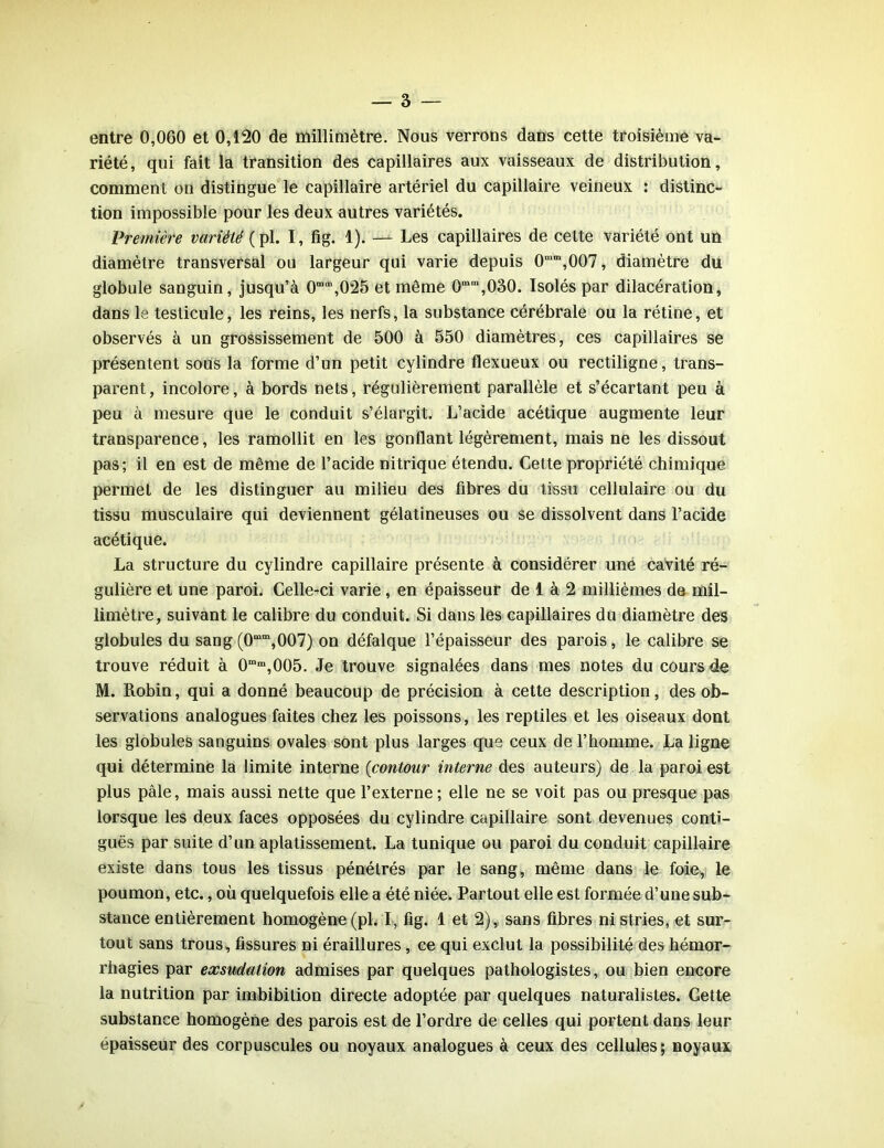 entre 0,060 et 0,120 de millimètre. Nous verrons dans cette troisième va- riété, qui fait la transition des capillaires aux vaisseaux de distribution, comment on distingue le capillaire artériel du capillaire veineux : distinc- tion impossible pour les deux autres variétés. Première variété (pl. I, fig. 1). — Les capillaires de cette variété ont un diamètre transversal ou largeur qui varie depuis 0mm,007, diamètre du globule sanguin, jusqu’à 0mm,025 et même 0mm,030. Isolés par dilacération, dans le testicule, les reins, les nerfs, la substance cérébrale ou la rétine, et observés à un grossissement de 500 à 550 diamètres, ces capillaires se présentent sous la forme d’un petit cylindre flexueux ou rectiligne, trans- parent, incolore, à bords nets, régulièrement parallèle et s’écartant peu à peu à mesure que le conduit s’élargit. L’acide acétique augmente leur transparence, les ramollit en les gonflant légèrement, mais ne les dissout pas; il en est de même de l’acide nitrique étendu. Cette propriété chimique permet de les distinguer au milieu des fibres du tissu cellulaire ou du tissu musculaire qui deviennent gélatineuses ou se dissolvent dans l’acide acétique. La structure du cylindre capillaire présente à considérer une cavité ré- gulière et une paroi. Celle-ci varie , en épaisseur de 1 à 2 millièmes de mil- limètre, suivant le calibre du conduit. Si dans les capillaires du diamètre des globules du sang (0“m, 007) on défalque l’épaisseur des parois, le calibre se trouve réduit à 0mm,005. Je trouve signalées dans mes notes du cours de M. Robin, qui a donné beaucoup de précision à cette description, des ob- servations analogues faites chez les poissons, les reptiles et les oiseaux dont les globules sanguins ovales sont plus larges que ceux de l’homme. La ligne qui détermine la limite interne (contour interne des auteurs) de la paroi est plus pâle, mais aussi nette que l’externe ; elle ne se voit pas ou presque pas lorsque les deux faces opposées du cylindre capillaire sont devenues conti- guës par suite d’un aplatissement. La tunique ou paroi du conduit capillaire existe dans tous les tissus pénétrés par le sang, même dans le foie, le poumon, etc., où quelquefois elle a été niée. Partout elle est formée d’une sub- stance entièrement homogène (pl. I, fig. 1 et 2), sans fibres ni stries, et sur- tout sans trous, fissures ni éraillures, ce qui exclut la possibilité des hémor- rhagies par exsudation admises par quelques pathologistes, ou bien encore la nutrition par imbibition directe adoptée par quelques naturalistes. Cette substance homogène des parois est de l’ordre de celles qui portent dans leur épaisseur des corpuscules ou noyaux analogues à ceux des cellules; noyaux