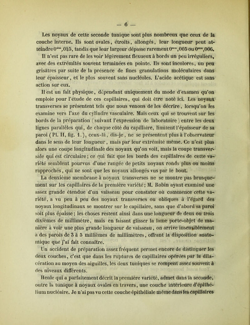 Les noyaux de cette seconde tunique sont plus nombreux que ceux de la couche interne. Ils sont ovales, étroits, allongés, leur longueur peut at- teindre 0“m,045, tandis que leur largeur dépasse rarement 0mm,005 ou 0mm,006. Il n’est pas rare de les voir légèrement flexueux à bords un peu irréguliers, avec des extrémités souvent terminées en pointe. Ils sont incolores, un peu grisâtres par suite de la présence de fines granulations moléculaires dans leur épaisseur, et le plus souvent sans nucléoles. L’acide acétique est sans action sur eux. Il est un fait physique, dépendant uniquement du mode d’examen qu’on emploie pour l’étude de ces capillaires, qui doit être noté ici. Les noyaux transverses se présentent tels que nous venons de les décrire, lorsqu’on les examine vers l’axe du cylindre vasculaire. Mais ceux qui se trouvent sur les bords de la préparation (suivant l’expression de laboratoire) entre les deux lignes parallèles qui, de chaque côté du capillaire, limitent l’épaisseur de sa paroi (PI. II, fi g. 1. ), ceux-là, dis-je , ne se présentent plus à l’observateur dans le sens de leur longueur, mais par leur extrémité même. Ce n’est plus alors une coupe longitudinale des noyaux qu’on voit, mais la coupe transver- sale qui est circulaire ; ce qui fait que les bords des capillaires de cette va- riété semblent pourvus d’une rangée de petits noyaux ronds plus ou moins rapprochés, qui ne sont que les noyaux allongés vus par le bout. La deuxième membrane à noyaux transverses ne se montre pas brusque- ment sur les capillaires de la première variété ; M. Robin ayant examiné une assez grande étendue d’un vaisseau pour constater où commence cette va- riété, a vu peu à peu des noyaux transverses ou obliques à l’égard des noyaux longitudinaux se montrer sur le capillaire, sans que d’abord sa paroi soit plus épaisse ; les choses restent ainsi dans une longueur de deux ou trois dixièmes de millimètre, mais en faisant glisser la lame porte-objet de ma- nière à voir une plus grande longueur de vaisseau, on arrive insensiblement à des parois de 3 à 5 millièmes de millimètres, offrant la disposition anato- mique que j’ai fait connaître. Un accident de préparation assez fréquent permet encore de distinguer les deux couches, c’est que dans les ruptures de capillaires opérées par la dila- cération au moyen des aiguilles, les deux tuniques se rompent assez souvent à des niveaux différents. Henle qui a parfaitement décrit la première variété, admet dans la seconde, outre la tunique à noyaux ovales en travers, une couche intérieure d’épithé- lium nucléaire. Je n’ai pas vu cette couche épithéliale même dans les capillaires