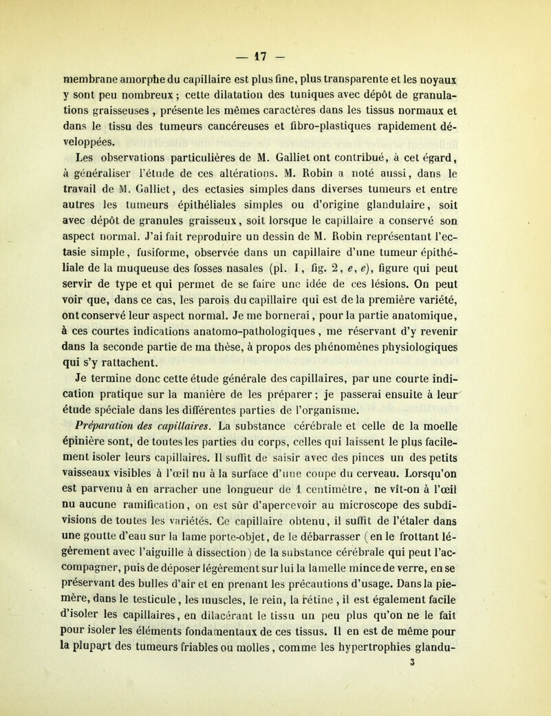 membrane amorphe du capillaire est plus fine, plus transparente et les noyaux y sont peu nombreux ; cette dilatation des tuniques avec dépôt de granula- tions graisseuses , présente les mêmes caractères dans les tissus normaux et dans le tissu des tumeurs cancéreuses et fibro-plastiques rapidement dé- veloppées. Les observations particulières de M. Galliet ont contribué, à cet égard, à généraliser l’étude de ces altérations. M. Robin a noté aussi, dans le travail de M. Galliet, des ectasies simples dans diverses tumeurs et entre autres les tumeurs épithéliales simples ou d’origine glandulaire, soit avec dépôt de granules graisseux, soit lorsque le capillaire a conservé son aspect normal. J’ai fait reproduire un dessin de M. Robin représentant l’ec- tasie simple, fusiforme, observée dans un capillaire d’une tumeur épithé- liale de la muqueuse des fosses nasales (pl. I, fig. 2, e, e), figure qui peut servir de type et qui permet de se faire une idée de ces lésions. On peut voir que, dans ce cas, les parois du capillaire qui est de la première variété, ont conservé leur aspect normal. Je me bornerai, pour la partie anatomique, à ces courtes indications anatomo-pathologiques, me réservant d’y revenir dans la seconde partie de ma thèse, à propos des phénomènes physiologiques qui s’y rattachent. Je termine donc cette étude générale des capillaires, par une courte indi- cation pratique sur la manière de les préparer ; je passerai ensuite à leur étude spéciale dans les différentes parties de l’organisme. Préparation des capillaires. La substance cérébrale et celle de la moelle épinière sont, de toutes les parties du corps, celles qui laissent le plus facile- ment isoler leurs capillaires. 11 suffit de saisir avec des pinces un des petits vaisseaux visibles à l’œil nu à la surface d’une coupe du cerveau. Lorsqu’on est parvenu à en arracher une longueur de 1 centimètre, ne vît-on à l’œil nu aucune ramification, on est sûr d’apercevoir au microscope des subdi- visions de toutes les variétés. Ce capillaire obtenu, il suffit de l’étaler dans une goutte d’eau sur la lame porte-objet, de le débarrasser (en le frottant lé- gèrement avec l’aiguille à dissection) de la substance cérébrale qui peut l’ac- compagner, puis de déposer légèrement sur lui la lamelle mince de verre, en se préservant des bulles d’air et en prenant les précautions d’usage. Dans la pie- mère, dans le testicule, les muscles, le rein, la rétine , il est également facile d’isoler les capillaires, en dilacérant le tissu un peu plus qu’on ne le fait pour isoler les éléments fondamentaux de ces tissus. Il en est de même pour la plupajrt des tumeurs friables ou molles, comme les hypertrophies glandu- 3