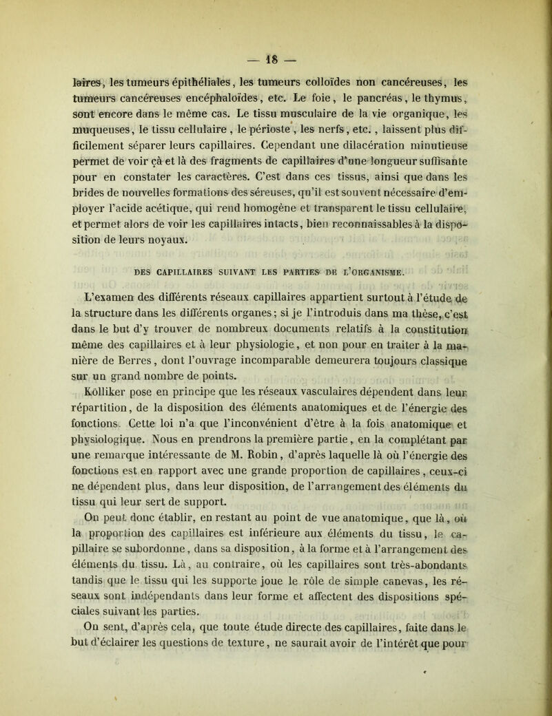 laires, les tumeurs épithéliales, les tumeurs colloïdes non cancéreuses, les tumeurs cancéreuses encéphaloïdes, etc. Le foie, le pancréas, le thymus, sont encore dans le même cas. Le tissu musculaire de la vie organique, les $ muqueuses, le tissu cellulaire , le périoste , les nerfs, etc. , laissent plus dif- ficilement séparer leurs capillaires. Cependant une dilacération minutieuse permet de voir çà et là des fragments de capillaires d’une longueur suffisante pour en constater les caractères. C’est dans ces tissus, ainsi que dans les brides de nouvelles formations des séreuses, qu’il est souvent nécessaire d’em- ployer l’acide acétique, qui rend homogène et transparent le tissu cellulaire, et permet alors de voir les capillaires intacts, bien reconnaissables à la dispo- sition de leurs noyaux. DES CAPILLAIRES SUIVANT LES PARTIES DE L’ORGANISME. L’examen des différents réseaux capillaires appartient surtout à l’étude de la structure dans les différents organes; si je l’introduis dans ma thèse, c’est dans le but d’y trouver de nombreux documents relatifs à la constitution même des capillaires et à leur physiologie, et non pour en traiter à la ma- nière de Berres, dont l’ouvrage incomparable demeurera toujours classique sur un grand nombre de points. Kôlliker pose en principe que les réseaux vasculaires dépendent dans leur répartition, de la disposition des éléments anatomiques et de l’énergie des fonctions. Cette loi n’a que l’inconvénient d’être à la fois anatomique et physiologique. Nous en prendrons la première partie, en la complétant par une remarque intéressante de M. Robin, d’après laquelle là où l’énergie des fonctions est en rapport avec une grande proportion de capillaires, ceux-ci ne dépendent plus, dans leur disposition, de l’arrangement des éléments du tissu qui leur sert de support. On peut donc établir, en restant au point de vue anatomique, que là, où la proportion des capillaires est inférieure aux éléments du tissu, le ca- pillaire se subordonne, dans sa disposition, à la forme et à l’arrangement des éléments du tissu. Là, au contraire, où les capillaires sont très-abondants tandis que le tissu qui les supporte joue le rôle de simple canevas, les ré- seaux sont indépendants dans leur forme et affectent des dispositions spé- ciales suivant les parties. On sent, d’après cela, que toute étude directe des capillaires, faite dans le but d’éclairer les questions de texture, ne saurait avoir de l’intérêt que pour