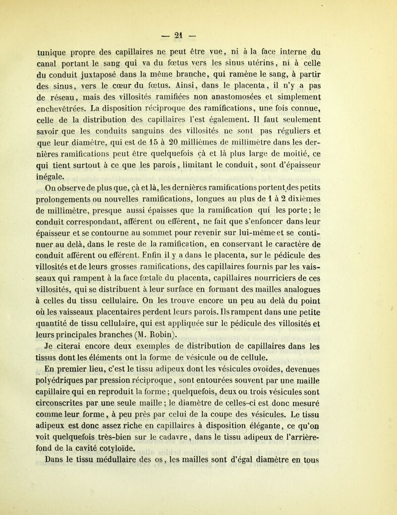 tunique propre des capillaires ne peut être vue, ni à la face interne du canal portant le sang qui va du fœtus vers les sinus utérins, ni à celle du conduit juxtaposé dans la même branche, qui ramène le sang, à partir des sinus, vers le cœur du fœtus. Ainsi, dans le placenta, il n’y a pas de réseau, mais des villosités ramifiées non anastomosées et simplement enchevêtrées. La disposition réciproque des ramifications, une fois connue, celle de la distribution des capiliaires l’est également. Il faut seulement savoir que les conduits sanguins des villosités ne sont pas réguliers et que leur diamètre, qui est de 15 à 20 millièmes de millimètre dans les der- nières ramifications peut être quelquefois çà et là plus large de moitié, ce qui tient surtout à ce que les parois, limitant le conduit, sont d’épaisseur inégale. On observe de plus que, çà et là, les dernières ramifications portent des petits prolongements ou nouvelles ramifications, longues au plus de 1 à 2 dixièmes de millimètre, presque aussi épaisses que la ramification qui les porte; le conduit correspondant, afférent ou efférent, ne fait que s’enfoncer dans leur épaisseur et se contourne au sommet pour revenir sur lui-même et se conti- nuer au delà, dans le reste de la ramification, en conservant le caractère de conduit afférent ou efférent. Enfin il y a dans le placenta, sur le pédicule des villosités et de leurs grosses ramifications, des capillaires fournis par les vais- seaux qui rampent à la face fœtale du placenta, capillaires nourriciers de ces villosités, qui se distribuent à leur surface en formant des mailles analogues à celles du tissu cellulaire. On les trouve encore un peu au delà du point où les vaisseaux placentaires perdent leurs parois. Ils rampent dans une petite quantité de tissu cellulaire, qui est appliquée sur le pédicule des villosités et leurs principales branches (M. Robin). Je citerai encore deux exemples de distribution de capillaires dans les tissus dont les éléments ont la forme de vésicule ou de cellule. En premier lieu, c’est le tissu adipeux dont les vésicules ovoïdes, devenues polyédriques par pression réciproque, sont entourées souvent par une maille capillaire qui en reproduit la forme ; quelquefois, deux ou trois vésicules sont circonscrites par une seule maille ; le diamètre de celles-ci est donc mesuré comme leur forme, à peu près par celui de la coupe des vésicules. Le tissu adipeux est donc assez riche en capillaires à disposition élégante, ce qu’on voit quelquefois très-bien sur le cadavre, dans le tissu adipeux de l’arrière- fond de la cavité cotyloïde. Dans le tissu médullaire des os, les mailles sont d’égal diamètre en tous