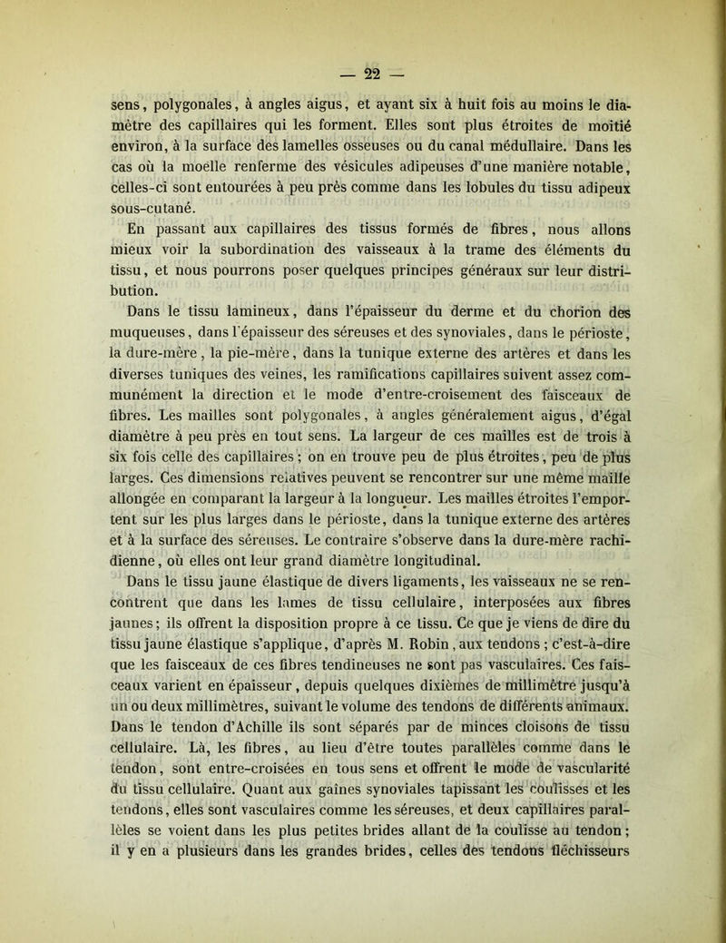 sens, polygonales, à angles aigus, et ayant six à huit fois au moins le dia- mètre des capillaires qui les forment. Elles sont plus étroites de moitié environ, à la surface des lamelles osseuses ou du canal médullaire. Dans les cas où la moelle renferme des vésicules adipeuses d’une manière notable, celles-ci sont entourées à peu près comme dans les lobules du tissu adipeux sous-cutané. En passant aux capillaires des tissus formés de fibres, nous allons mieux voir la subordination des vaisseaux à la trame des éléments du tissu, et nous pourrons poser quelques principes généraux sur leur distri- bution. Dans le tissu lamineux, dans l’épaisseur du derme et du chorion des muqueuses, dans l'épaisseur des séreuses et des synoviales, dans le périoste, la dure-mère, la pie-mère, dans la tunique externe des artères et dans les diverses tuniques des veines, les ramifications capillaires suivent assez com- munément la direction et le mode d’entre-croisement des faisceaux de fibres. Les mailles sont polygonales, à angles généralement aigus, d’égal diamètre à peu près en tout sens. La largeur de ces mailles est de trois à six fois celle des capillaires ; on en trouve peu de plus étroites, peu de plus larges. Ces dimensions relatives peuvent se rencontrer sur une même maille allongée en comparant la largeur à la longueur. Les mailles étroites l’empor- tent sur les plus larges dans le périoste, dans la tunique externe des artères et à la surface des séreuses. Le contraire s’observe dans la dure-mère rachi- dienne , où elles ont leur grand diamètre longitudinal. Dans le tissu jaune élastique de divers ligaments, les vaisseaux ne se ren- contrent que dans les lames de tissu cellulaire, interposées aux fibres jaunes; ils offrent la disposition propre à ce tissu. Ce que je viens de dire du tissu jaune élastique s’applique, d’après M. Robin, aux tendons ; c’est-à-dire que les faisceaux de ces fibres tendineuses ne sont pas vasculaires. Ces fais- ceaux varient en épaisseur , depuis quelques dixièmes de millimètre jusqu’à un ou deux millimètres, suivant le volume des tendons de différents animaux. Dans le tendon d’Achille ils sont séparés par de minces cloisons de tissu cellulaire. Là, les fibres, au lieu d’être toutes parallèles comme dans le tendon, sont entre-croisées en tous sens et offrent le mode de vascularité du tissu cellulaire. Quant aux gaines synoviales tapissant les coulisses et les tendons, elles sont vasculaires comme les séreuses, et deux capillaires paral- lèles se voient dans les plus petites brides allant de la coulisse au tendon ; il y en a plusieurs dans les grandes brides, celles des tendons fléchisseurs