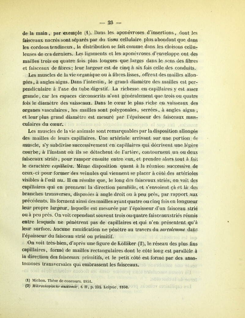 de la main, par exemple (1). Dans les aponévroses d’insertions, dont les faisceaux nacrés sont séparés par du tissu cellulaire plus abondant que dans les cordons tendineux , la distribution se fait comme dans les cloisons cellu- leuses de ees derniers. Les ligaments et les aponévroses d’enveloppe ont des mailles trois ou quatre fois plus longues que larges dans le sens des fibres et faisceaux de fibres; leur largeur est de cinq à six fois celle des conduits. Les muscles de la vie organique ou à fibres- lisses, offrent des mailles allon- gées , à angles aigus. Dans l’intestin, le grand diamètre des mailles est per- pendiculaire à l’axe du tube digestif. La richesse en capillaires y est assez grande, car les espaces circonscrits n’ont généralement que trois ou quatre fois le diamètre des vaisseaux. Dans le cœur le plus riche en vaisseaux des organes vasculaires, les mailles sont polygonales, serrées, à angles aigus , et leur plus grand diamètre est mesuré par l’épaisseur des faisceaux mus- culaires du cœur. Les muscles de la vie animale sont remarquables par la disposition allongée des mailles de leurs capillaires. Une artériole arrivant sur une portion de muscle, s’y subdivise successivement en capillaires qui décrivent une légère courbe, à l’instant où ils se détachent de l’artère, contournent un ou deux faisceaux striés, pour ramper ensuite entre eux, et prendre alors tout à fait le caractère capillaire. Même disposition quant à la réunion successive de ceux-ci pour former des veinules qui viennent se placer à côté des artérioles visibles à l’œil nu. Il en résulte que, le long des faisceaux striés, on voit des capillaires qui en prennent la direction parallèle, et s’envoient çà et là des branches transverses, disposées à angle droit ou à peu près, par rapport aux précédents. Ils forment ainsi des mailles ayant quatre ou cinq fois en longueur leur propre largeur, laquelle est mesurée par l’épaisseur d’un faisceau strié ou à peu près. On voit cependant souvent trois ou quatre faisceauxstriés réunis entre lesquels ne pénètrent pas de capillaires et qui n’en présentent qu’à leur surface. Aucune ramification ne pénètre au travers du sarcolenane dan l’épaisseur du faisceau strié ou primitif. On voit très-bien, d’après une figure de Kolliker (2), le réseau des plus fins capillaires, formé de mailles rectangulaires dont le côté long est parallèle à la direction des faisceaux primitifs, et le petit côté est formé par des anas- tomoses transversales qui embrassent les faisceaux. (1) Michon. Thèse de concours. 1851. (2) Mikroskopische anatomie, t. U, p. 23/j. Leipsic, 1850.