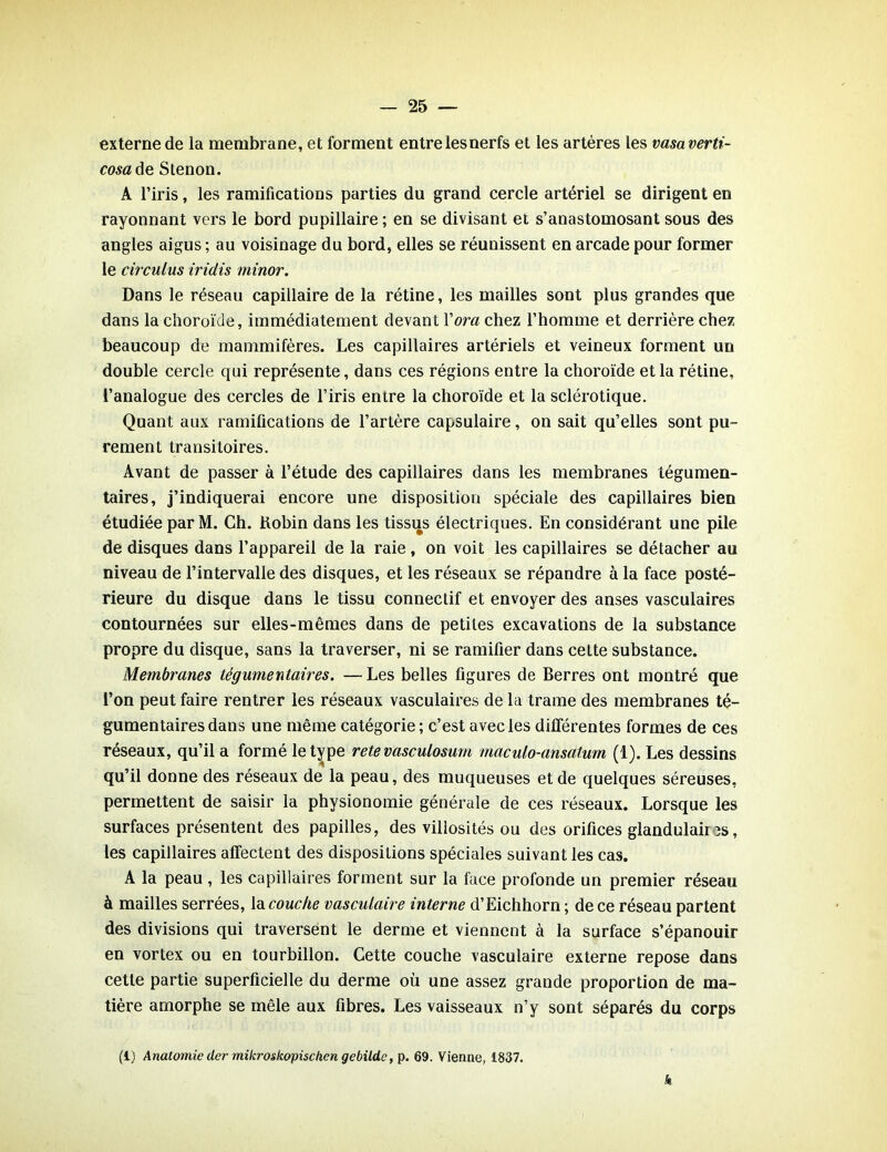 externe de la membrane, et forment entre les nerfs et les artères les vasaverti- cosa de Stenon. A l’iris, les ramifications parties du grand cercle artériel se dirigent en rayonnant vers le bord pupillaire ; en se divisant et s’anastomosant sous des angles aigus ; au voisinage du bord, elles se réunissent en arcade pour former le circulas iridis minor. Dans le réseau capillaire de la rétine, les mailles sont plus grandes que dans la choroïde, immédiatement devant Yora chez l’homme et derrière chez beaucoup de mammifères. Les capillaires artériels et veineux forment un double cercle qui représente, dans ces régions entre la choroïde et la rétine, l’analogue des cercles de l’iris entre la choroïde et la sclérotique. Quant aux ramifications de l’artère capsulaire, on sait qu’elles sont pu- rement transitoires. Avant de passer à l’étude des capillaires dans les membranes tégumen- taires, j’indiquerai encore une disposition spéciale des capillaires bien étudiée par M. Ch. Kobin dans les tissus électriques. En considérant une pile de disques dans l’appareil de la raie , on voit les capillaires se détacher au niveau de l’intervalle des disques, et les réseaux se répandre à la face posté- rieure du disque dans le tissu connectif et envoyer des anses vasculaires contournées sur elles-mêmes dans de petites excavations de la substance propre du disque, sans la traverser, ni se ramifier dans cette substance. Membranes tégumentaires. —Les belles figures de Berres ont montré que l’on peut faire rentrer les réseaux vasculaires de la trame des membranes té- gumentaires dans une même catégorie ; c’est avec les différentes formes de ces réseaux, qu’il a formé le type rete vasculosum maculo-ansatum (1). Les dessins qu’il donne des réseaux de la peau, des muqueuses et de quelques séreuses, permettent de saisir la physionomie générale de ces réseaux. Lorsque les surfaces présentent des papilles, des villosités ou des orifices glandulaii 3s, les capillaires affectent des dispositions spéciales suivant les cas. A la peau , les capillaires forment sur la face profonde un premier réseau à mailles serrées, la couche vasculaire interne d’Eichhorn ; de ce réseau partent des divisions qui traversent le derme et viennent à la surface s’épanouir en vortex ou en tourbillon. Cette couche vasculaire externe repose dans cette partie superficielle du derme où une assez grande proportion de ma- tière amorphe se mêle aux fibres. Les vaisseaux n’y sont séparés du corps (1) Anatomie (1er mikroskopischen gebildc, p. 69. Vienne, 1837.