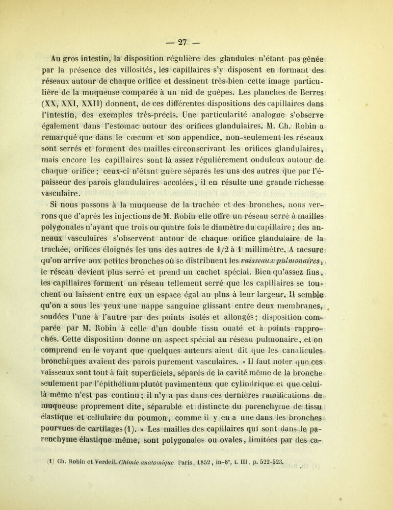 Au gros intestin, la disposition régulière des glandules n’étant pas gênée par la présence des villosités, les capillaires s’y disposent en formant des réseaux autour de chaque orifice et dessinent très-bien cette image particu- lière de la muqueuse comparée à un nid de guêpes. Les planches de Berres (XX, XXI, XXII) donnent, de ces différentes dispositions des capillaires dans l’intestin, des exemples très-précis. Une particularité analogue s’observe également dans l’estomac autour des orifices glandulaires. M. Ch. Robin a remarqué que dans le cæcum et son appendice, non-seulement les réseaux sont serrés et forment des mailles circonscrivant les orifices glandulaires, mais encore les capillaires sont là assez régulièrement onduleux autour de chaque orifice ; ceux-ci n’étant guère séparés les uns des autres que par l’é- paisseur des parois glandulaires accolées, il en résulte une grande richesse vasculaire. Si nous passons à la muqueuse de la trachée et des bronches, nous ver- rons que d’après les injections de M. Robin elle offre un réseau serré à mailles polygonales n’ayant que trois ou quatre fois le diamètre du capillaire ; des an- neaux vasculaires s’observent autour de chaque orifice glandulaire de la trachée, orifices éloignés les uns des autres de 1/2 à 1 millimètre. A mesure qu’on arrive aux petites bronches où se distribuent les vaisseaux pulmonaires, le réseau devient plus serré et prend un cachet spécial. Bien qu’assez fins, les capillaires forment un réseau tellement serré que les capillaires se tou- chent ou laissent entre eux un espace égal au plus à leur largeur. Il semble qu’on a sous les yeux une nappe sanguine glissant entre deux membranes, soudées l’une à l’autre par des points isolés et allongés; disposition com- parée par M. Robin à celle d’un double tissu ouaté et à points rappro- chés. Cette disposition donne un aspect spécial au réseau pulmonaire, et on comprend en le voyant que quelques auteurs aient dit que les canalicules bronchiques avaient des parois purement vasculaires. « Il faut noter que ces vaisseaux sont tout à fait superficiels, séparés de la cavité même de la bronche seulement par l’épithélium plutôt pavimenteux que cylindrique et que celui- là même n’est pas continu ; il n’y a pas dans ces dernières ramifications de muqueuse proprement dite, séparable et distincte du parenchyme de tissu élastique et cellulaire du poumon, comme il y en a une dans les bronches pourvues de cartilages (1). » Les mailles des capillaires qui sont dans le pa- renchyme élastique même, sont polygonales ou ovales, limitées par des ca- (1) Cii. Robin et Verdeil. Chimie anatomique. Paris, 1852, in-8°, t. III, p. 522-523.