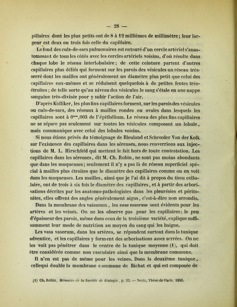 pillaires dont les plus petits ont de 8 à 12 millièmes de millimètre ; leur lar- geur est deux ou trois fois celle du capillaire. Le fond des culs-de-sacs pulmonaires est entouré d’un cercle artériel s’anas- tomosant de tous les côtés avec les cercles artériels voisins, d’où résulte dans chaque lobe le réseau interlobulaire ; de cette ceinture partent d’autres capillaires plus déliés qui forment sur les parois des vésicules un réseau très- serré dont les mailles ont généralement un diamètre plus petit que celui des i capillaires eux-mêmes et se réduisent quelquefois à de petites fentes très- étroites ; de telle sorte qu’au niveau des vésicules le sang s’étale en une nappe sanguine très-divisée pour y subir l’action de l’air. D’après Kôlliker, les plus fins capillaires forment, sur les parois des vésicules ou culs-de-sacs, des réseaux à mailles rondes ou ovales dans lesquels les capillaires sont à 0n>m,003 de l’épithélium. Le réseau des plus fins capillaires ne se sépare pas seulement sur toutes les vésicules composant un lobule, mais communique avec celui des lobules voisins. Si nous étions privés du témoignage de Bleuland etSchrœder Yan der Kolk sur l’existence des capillaires dans les séreuses, nous renverrions aux injec- tions de M. L. Hirschfeld qui mettent le fait hors de toute contestation. Les capillaires dans les séreuses, dit M. Ch. Robin, ne sont pas moins abondants que dans les muqueuses; seulement il n’y a pas là de réseau superficiel spé- cial à mailles plus étroites que le diamètre des capillaires comme on en voit dans les muqueuses. Les mailles, ainsi que je l’ai dit à propos du tissu cellu- laire, ont de trois à six fois le diamètre des capillaires, et à partir des arbori- sations décrites par les anatomo-pathologistes dans les pleurésies et périto- nites, elles offrent des angles généralement aigus, c’est-à-dire non arrondis. Dans la membrane des vaisseaux, les vasa vasorum sont évidents pour les artères et les veines. On ne les observe pas pour les capillaires ; le peu d’épaisseur des parois, même dans ceux de la troisième variété, explique suffi- samment leur mode de nutrition au moyen du sang qui les baigne. Les vasa vasorum, dans les artères, se répandent surtout dans la tunique adventice, et les capillaires y forment des arborisations assez serrées. On ne les voit pas pénétrer dans le centre de la tunique moyenne (1), qui doit être considérée comme non vasculaire ainsi que la membrane commune. Il n’en est pas de même pour les veines. Dans la deuxième tunique, cellequi double la membrane commune de Bichat et qui est composée de (1) Ch. Robin, Mémoire de la Société de Biologie, p. 33. — IVoita, Thèse de Paris, 1851.