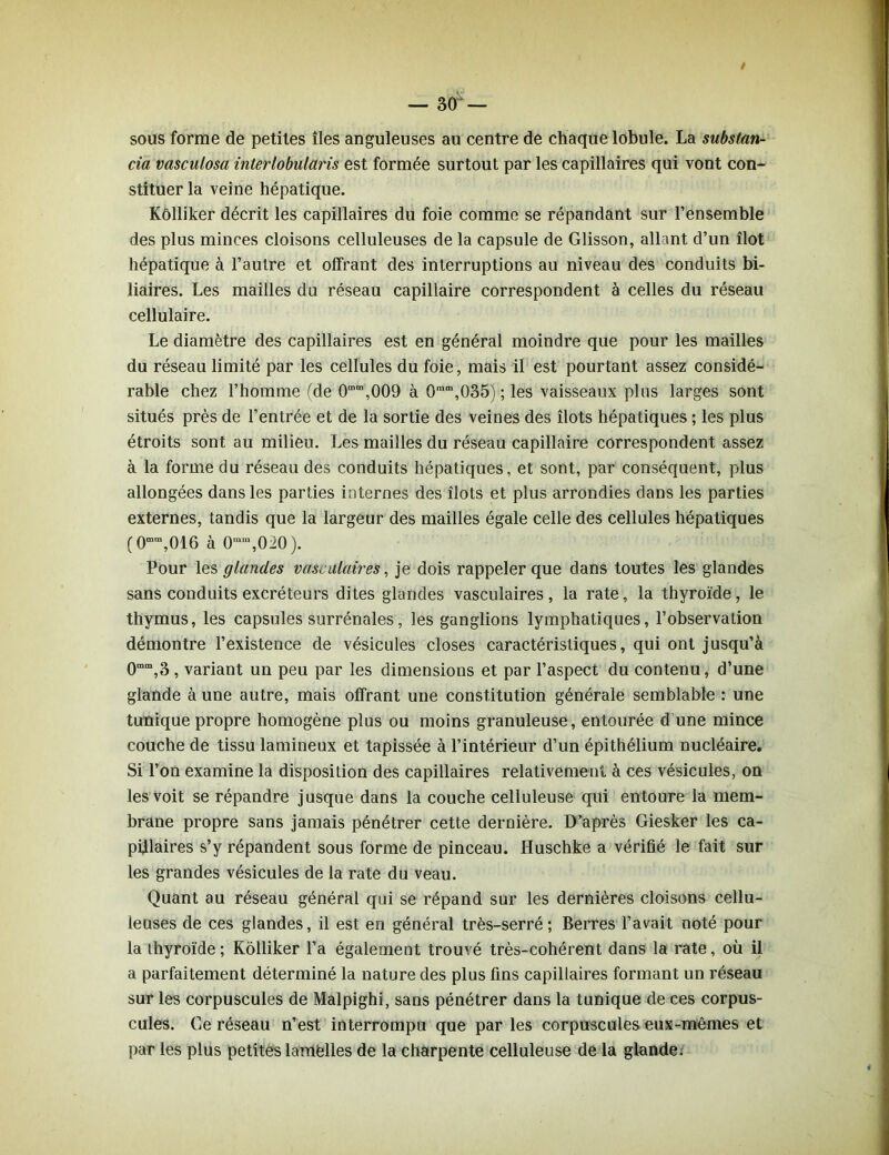 sous forme de petites îles anguleuses au centre de chaque lobule. La substan- tiel vasculosa interlobularis est formée surtout par les capillaires qui vont con- stituer la veine hépatique. Kôlliker décrit les capillaires du foie comme se répandant sur l’ensemble des plus minces cloisons celluleuses de la capsule de Glisson, allant d’un îlot hépatique à l’autre et offrant des interruptions au niveau des conduits bi- liaires. Les mailles du réseau capillaire correspondent à celles du réseau cellulaire. Le diamètre des capillaires est en général moindre que pour les mailles du réseau limité par les cellules du foie, mais il est pourtant assez considé- rable chez l’homme (de 0”m,009 à 0mm,035) ; les vaisseaux plus larges sont situés près de l’entrée et de la sortie des veines des îlots hépatiques ; les plus étroits sont au milieu. Les mailles du réseau capillaire correspondent assez à la forme du réseau des conduits hépatiques, et sont, par conséquent, plus allongées dans les parties internes des îlots et plus arrondies dans les parties externes, tandis que la largeur des mailles égale celle des cellules hépatiques (0mm,016 à 0mm,020). Pour les glandes vasculaires, je dois rappeler que dans toutes les glandes sans conduits excréteurs dites glandes vasculaires, la rate, la thyroïde, le thymus, les capsules surrénales, les ganglions lymphatiques, l’observation démontre l’existence de vésicules closes caractéristiques, qui ont jusqu’à 0mm,3 , variant un peu par les dimensions et par l’aspect du contenu, d’une glande à une autre, mais offrant une constitution générale semblable : une tunique propre homogène plus ou moins granuleuse, entourée d’une mince couche de tissu lamineux et tapissée à l’intérieur d’un épithélium nucléaire. Si l’on examine la disposition des capillaires relativement à ces vésicules, on les voit se répandre jusque dans la couche celluleuse qui entoure la mem- brane propre sans jamais pénétrer cette dernière. D’après Giesker les ca- pillaires s’y répandent sous forme de pinceau. Huschke a vérifié le fait sur les grandes vésicules de la rate du veau. Quant au réseau général qui se répand sur les dernières cloisons cellu- leuses de ces glandes, il est en général très-serré ; Berres l’avait noté pour la thyroïde; Kôlliker l’a également trouvé très-cohérent dans la rate, où il a parfaitement déterminé la nature des plus fins capillaires formant un réseau sur les corpuscules de Malpighi, sans pénétrer dans la tunique de ces corpus- cules. Ce réseau n’est interrompu que par les corpuscules eux-mêmes et par les plus petites lamèlles de la charpente celluleuse de la glande.