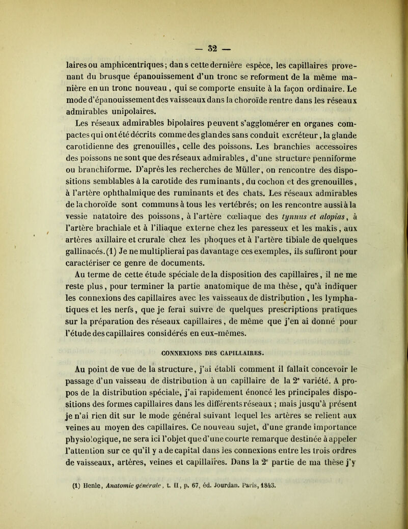 laires ou amphicentriques ; dan s cette dernière espèce, les capillaires prove- nant du brusque épanouissement d’un tronc se reforment de la même ma- nière en un tronc nouveau , qui se comporte ensuite à la façon ordinaire. Le mode d’épanouissement des vaisseaux dans la choroïde rentre dans les réseaux admirables unipolaires. Les réseaux admirables bipolaires peuvent s’agglomérer en organes com- pactes qui ont été décrits comme des glandes sans conduit excréteur, la glande carotidienne des grenouilles, celle des poissons. Les branchies accessoires des poissons ne sont que des réseaux admirables, d’une structure penniforme ou branchiforme. D’après les recherches de Müller, on rencontre des dispo- sitions semblables à la carotide des ruminants, du cochon et des grenouilles, à l’artère ophthalmique des ruminants et des chats. Les réseaux admirables de la choroïde sont communs à tous les vertébrés; on les rencontre aussiàla vessie natatoire des poissons, à l’artère cœliaque des tynnus et alopias, à l’artère brachiale et à l’iliaque externe chez les paresseux et les makis, aux artères axillaire et crurale chez les phoques et à l’artère tibiale de quelques gallinacés. (1) Je ne multiplierai pas davantage ces exemples, ils suffiront pour caractériser ce genre de documents. Au terme de cette étude spéciale de la disposition des capillaires, il ne me reste plus, pour terminer la partie anatomique de ma thèse, qu’à indiquer les connexions des capillaires avec les vaisseaux de distribution , les lympha- tiques et les nerfs, que je ferai suivre de quelques prescriptions pratiques sur la préparation des réseaux capillaires, de même que j’en ai donné pour l’étude des capillaires considérés en eux-mêmes. CONNEXIONS DES CAPILLAIRES. Au point de vue de la structure, j’ai établi comment il fallait concevoir le passage d’un vaisseau de distribution à un capillaire de la 2e variété. A pro- pos de la distribution spéciale, j’ai rapidement énoncé les principales dispo- sitions des formes capillaires dans les différents réseaux ; mais jusqu’à présent je n’ai rien dit sur le mode général suivant lequel les artères se relient aux veines au moyen des capillaires. Ce nouveau sujet, d’une grande importance physiologique, ne sera ici l’objet que d’une courte remarque destinée à appeler l’attention sur ce qu’il y a de capital dans les connexions entre les trois ordres de vaisseaux, artères, veines et capillaires. Dans la 2e partie de ma thèse j’y (1) Henle, Anatomie générale, t. II, p. 67, éd. Jourdan. Paris, 1843.