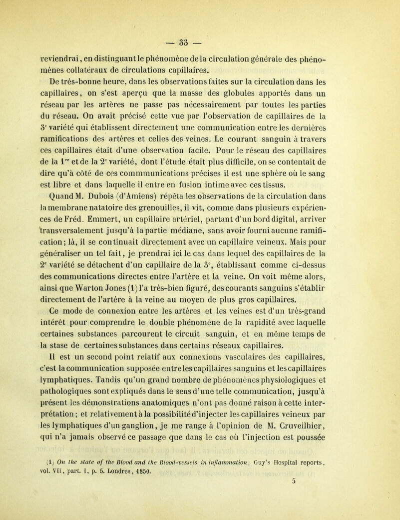 reviendrai, en distinguant le phénomène de la circulation générale des phéno- mènes collatéraux de circulations capillaires. De très-bonne heure, dans les observations faites sur la circulation dans les capillaires, on s’est aperçu que la masse des globules apportés dans un réseau par les artères ne passe pas nécessairement par toutes les parties du réseau. On avait précisé cette vue par l’observation de capillaires de la 3e variété qui établissent directement une communication entre les dernières ramifications des artères et celles des veines. Le courant sanguin à travers ces capillaires était d’une observation facile. Pour le réseau des capillaires de la lre et de la 2e variété, dont l’étude était plus difficile, on se contentait de dire qu’à côté de ces commmunications précises il est une sphère où le sang est libre et dans laquelle il entre en fusion intime avec ces tissus. Quand M. Dubois (d’Amiens) répéta les observations de la circulation dans la membrane natatoire des grenouilles, il vit, comme dans plusieurs expérien- ces deFréd. Emmert, un capillaire artériel, partant d’un bord digital, arriver transversalement jusqu’à la partie médiane, sans avoir fourni aucune ramifi- cation; là, il se continuait directement avec un capillaire veineux. Mais pour généraliser un tel fait, je prendrai ici le cas dans lequel des capillaires de la 2e variété se détachent d’un capillaire de la 3% établissant comme ci-dessus des communications directes entre l’artère et la veine. On voit même alors, ainsi que Warton Jones (1) l’a très-bien figuré, des courants sanguins s’établir directement de l’artère à la veine au moyen de plus gros capillaires. Ce mode de connexion entre les artères et les veines est d’un très-grand intérêt pour comprendre le double phénomène de la rapidité avec laquelle certaines substances parcourent le circuit sanguin, et en même temps de la stase de certaines substances dans certains réseaux capillaires. Il est un second point relatif aux connexions vasculaires des capillaires, c’est la communication supposée entre les capillaires sanguins et les capillaires lymphatiques. Tandis qu’un grand nombre de phénomènes physiologiques et pathologiques sont expliqués dans le sens d’une telle communication, jusqu’à présent les démonstrations anatomiques n’ont pas donné raison à cette inter- prétation; et relativement à la possibilité d’injecter les capillaires veineux par les lymphatiques d’un ganglion, je me range à l’opinion de M. Cruveilhier, qui n’a jamais observé ce passage que dans le cas où l’injection est poussée (1; On lhe State of the Blood and lhe Blood-vessels in inflammation, Guy’s Hospital reports, vol. VH, part. I, p. 5. Londres, 1850. 5