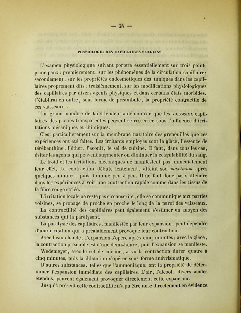 PHYSIOLOGIE DES CAPILLAIRES SANGUINS. L’examen physiologique suivant portera essentiellement sur trois points principaux : premièrement, sur les phénomènes de la circulation capillaire; secondement, sur les propriétés endosmotiques des tuniques dans les capil- laires proprement dits ; troisièmement, sur les modifications physiologiques des capillaires par divers agents physiques et dans certains états morbides. J’établirai en outre, sous forme de préambule, la propriété contractile de ces vaisseaux. Un grand nombre de faits tendent à démontrer que les vaisseaux capil- laires des parties transparentes peuvent se resserrer sous l’influence d’irri- tations mécaniques et chimiques. C’est particulièrement sur la membrane natatoire des grenouilles que ces expériences ont été faites. Les irritants employés sont la glace, l’essence de térébenthine, l’éther, l’aconit, le sel de cuisine. Il faut, dans tous les cas, éviter les agents qui peuvent augmenter ou diminuer la coagulabilité du sang. Le froid et les irritations mécaniques ne manifestent pas immédiatement leur elfet. La contraction débute lentement, atteint son maximum après quelques minutes, puis diminue peu à peu. Il ne faut donc pas s’attendre dans les expériences à voir une contraction rapide comme dans les tissus de la fibre rouge striée. L’irritation locale ne reste pas circonscrite, elle se communique aux parties voisines, se propage de proche en proche le long de la paroi des vaisseaux. La contractilité des capillaires peut également s’estimer au moyen des substances qui la paralysent. La paralysie des capillaires, manifestée par leur expansion, peut dépendre d’une irritation qui a préalablement provoqué leur contraction. Avec l’eau chaude, l’expansion s’opère après cinq minutes ; avec la glace, la contraction préalable est d’une demi-heure, puis l’expansion se manifeste. Wedemeyer, avec le sel de cuisine, a vu la contraction durer quatre à cinq minutes, puis la dilatation s’opérer sous forme anévrismatique. D’autres substances, telles que l’ammoniaque, ont la propriété de déter- miner l’expansion immédiate des capillaires. L’air, l’alcool, divers acides étendus, peuvent également provoquer directement cette expansion. Jusqu’à présent cette contractilité n’a pu être mise directement en évidence