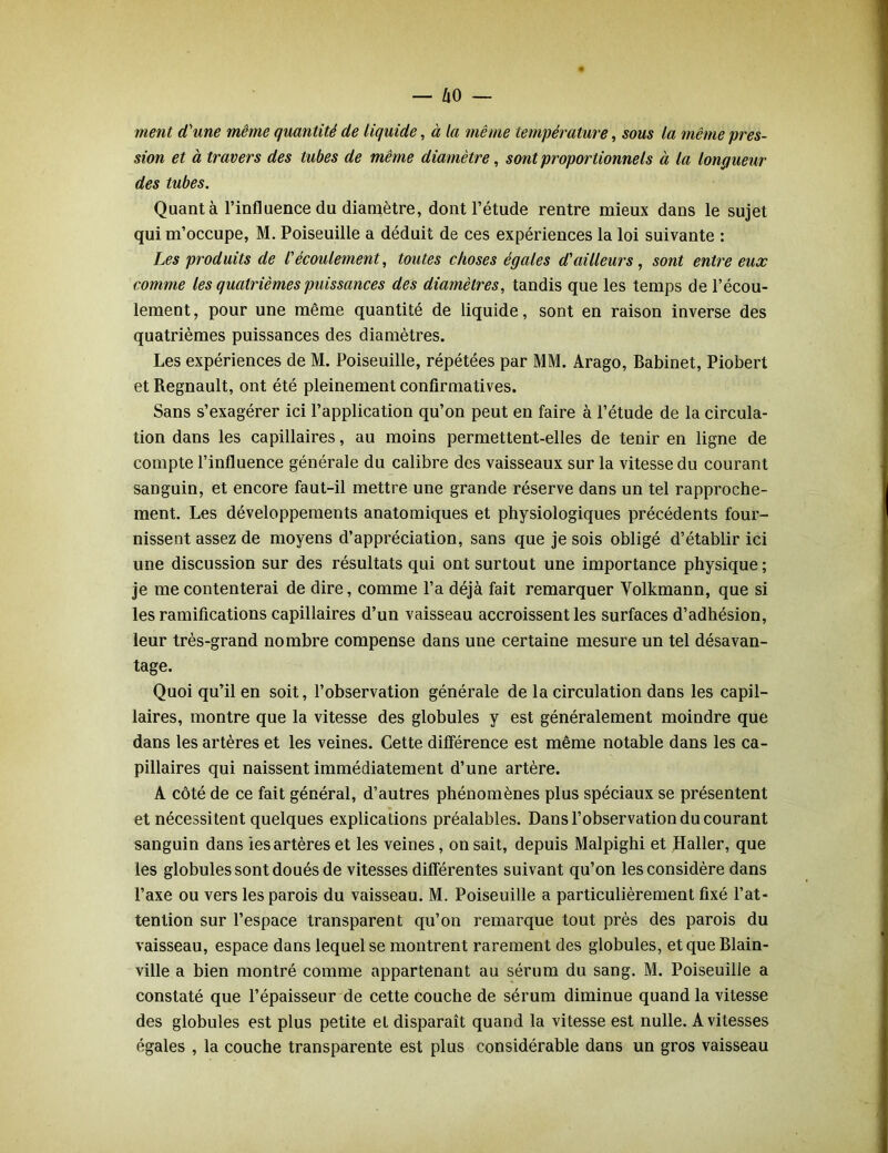 ment d'une même quantité de liquide, à la même température, sous la même pres- sion et à travers des tubes de même diamètre, sont proportionnels à la longueur des tubes. Quanta l’influence du diamètre, dont l’étude rentre mieux dans le sujet qui m’occupe, M. Poiseuille a déduit de ces expériences la loi suivante : Les produits de l'écoulement, toutes choses égales d'ailleurs , sont entre eux comme les quatrièmes puissances des diamètres, tandis que les temps de l’écou- lement, pour une même quantité de liquide, sont en raison inverse des quatrièmes puissances des diamètres. Les expériences de M. Poiseuille, répétées par MM. Arago, Babinet, Piobert et Régnault, ont été pleinement confirmatives. Sans s’exagérer ici l’application qu’on peut en faire à l’étude de la circula- tion dans les capillaires, au moins permettent-elles de tenir en ligne de compte l’influence générale du calibre des vaisseaux sur la vitesse du courant sanguin, et encore faut-il mettre une grande réserve dans un tel rapproche- ment. Les développements anatomiques et physiologiques précédents four- nissent assez de moyens d’appréciation, sans que je sois obligé d’établir ici une discussion sur des résultats qui ont surtout une importance physique; je me contenterai de dire, comme l’a déjà fait remarquer Yolkmann, que si les ramifications capillaires d’un vaisseau accroissent les surfaces d’adhésion, leur très-grand nombre compense dans une certaine mesure un tel désavan- tage. Quoi qu’il en soit, l’observation générale de la circulation dans les capil- laires, montre que la vitesse des globules y est généralement moindre que dans les artères et les veines. Cette différence est même notable dans les ca- pillaires qui naissent immédiatement d’une artère. A côté de ce fait général, d’autres phénomènes plus spéciaux se présentent et nécessitent quelques explications préalables. Dans l’observation du courant sanguin dans les artères et les veines, on sait, depuis Malpighi et Haller, que les globules sont doués de vitesses différentes suivant qu’on les considère dans l’axe ou vers les parois du vaisseau. M. Poiseuille a particulièrement fixé l’at- tention sur l’espace transparent qu’on remarque tout près des parois du vaisseau, espace dans lequel se montrent rarement des globules, et que Blain- ville a bien montré comme appartenant au sérum du sang. M. Poiseuille a constaté que l’épaisseur de cette couche de sérum diminue quand la vitesse des globules est plus petite et disparaît quand la vitesse est nulle. A vitesses égales , la couche transparente est plus considérable dans un gros vaisseau