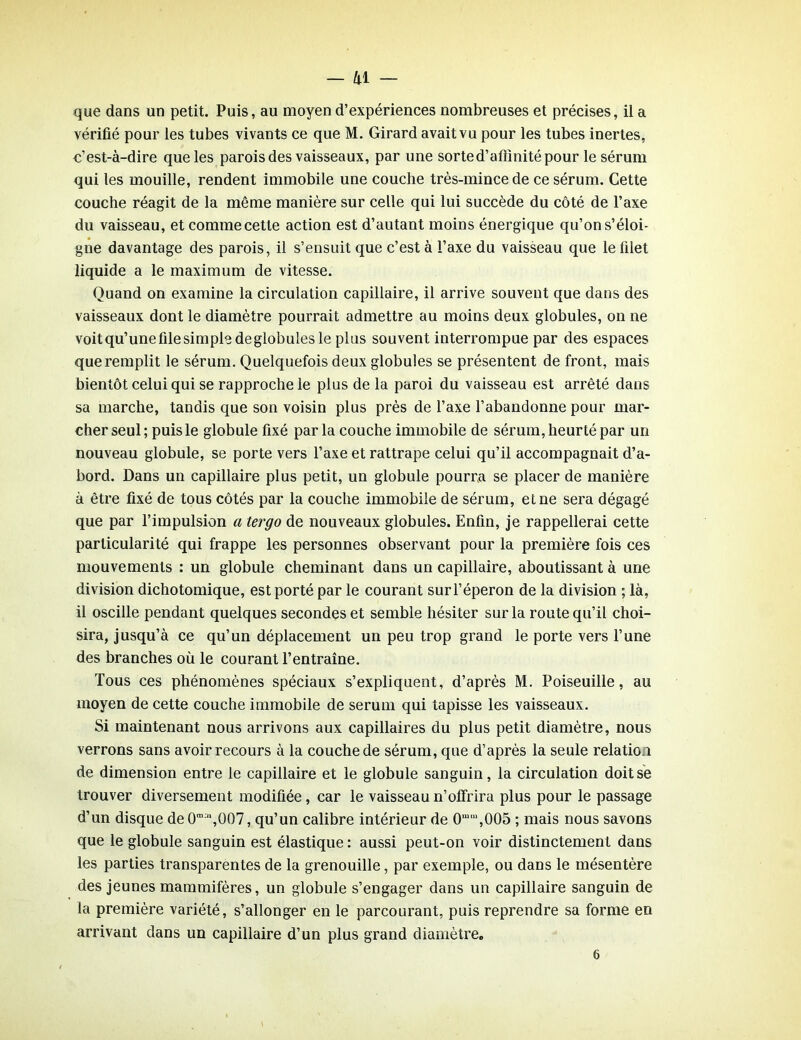 que dans un petit. Puis, au moyen d’expériences nombreuses et précises, il a vérifié pour les tubes vivants ce que M. Girard avait vu pour les tubes inertes, c’est-à-dire que les parois des vaisseaux, par une sorte d’affinité pour le sérum qui les mouille, rendent immobile une couche très-mince de ce sérum. Cette couche réagit de la même manière sur celle qui lui succède du côté de l’axe du vaisseau, et comme cette action est d’autant moins énergique qu’on s’éloi- gne davantage des parois, il s’ensuit que c’est à l’axe du vaisseau que le filet liquide a le maximum de vitesse. Quand on examine la circulation capillaire, il arrive souvent que dans des vaisseaux dont le diamètre pourrait admettre au moins deux globules, on ne voitqu’unefilesimpledeglobulesle plus souvent interrompue par des espaces que remplit le sérum. Quelquefois deux globules se présentent de front, mais bientôt celui qui se rapproche le plus de la paroi du vaisseau est arrêté dans sa marche, tandis que son voisin plus près de l’axe l’abandonne pour mar- cher seul; puis le globule fixé parla couche immobile de sérum, heurté par un nouveau globule, se porte vers l’axe et rattrape celui qu’il accompagnait d’a- bord. Dans un capillaire plus petit, un globule pourra se placer de manière à être fixé de tous côtés par la couche immobile de sérum, et ne sera dégagé que par l’impulsion a tergo de nouveaux globules. Enfin, je rappellerai cette particularité qui frappe les personnes observant pour la première fois ces mouvements : un globule cheminant dans un capillaire, aboutissant à une division dichotomique, est porté par le courant surl’éperon de la division ; là, il oscille pendant quelques secondes et semble hésiter sur la route qu’il choi- sira, jusqu’à ce qu’un déplacement un peu trop grand le porte vers l’une des branches où le courant l’entraîne. Tous ces phénomènes spéciaux s’expliquent, d’après M. Poiseuille, au moyen de cette couche immobile de sérum qui tapisse les vaisseaux. Si maintenant nous arrivons aux capillaires du plus petit diamètre, nous verrons sans avoir recours à la couche de sérum, que d’après la seule relation de dimension entre le capillaire et le globule sanguin, la circulation doit se trouver diversement modifiée, car le vaisseau n’offrira plus pour le passage d’un disque de 0m;,1,007, qu’un calibre intérieur de 0mm,005 ; mais nous savons que le globule sanguin est élastique : aussi peut-on voir distinctement dans les parties transparentes de la grenouille, par exemple, ou dans le mésentère des jeunes mammifères, un globule s’engager dans un capillaire sanguin de la première variété, s’allonger en le parcourant, puis reprendre sa forme en arrivant dans un capillaire d’un plus grand diamètre. 6