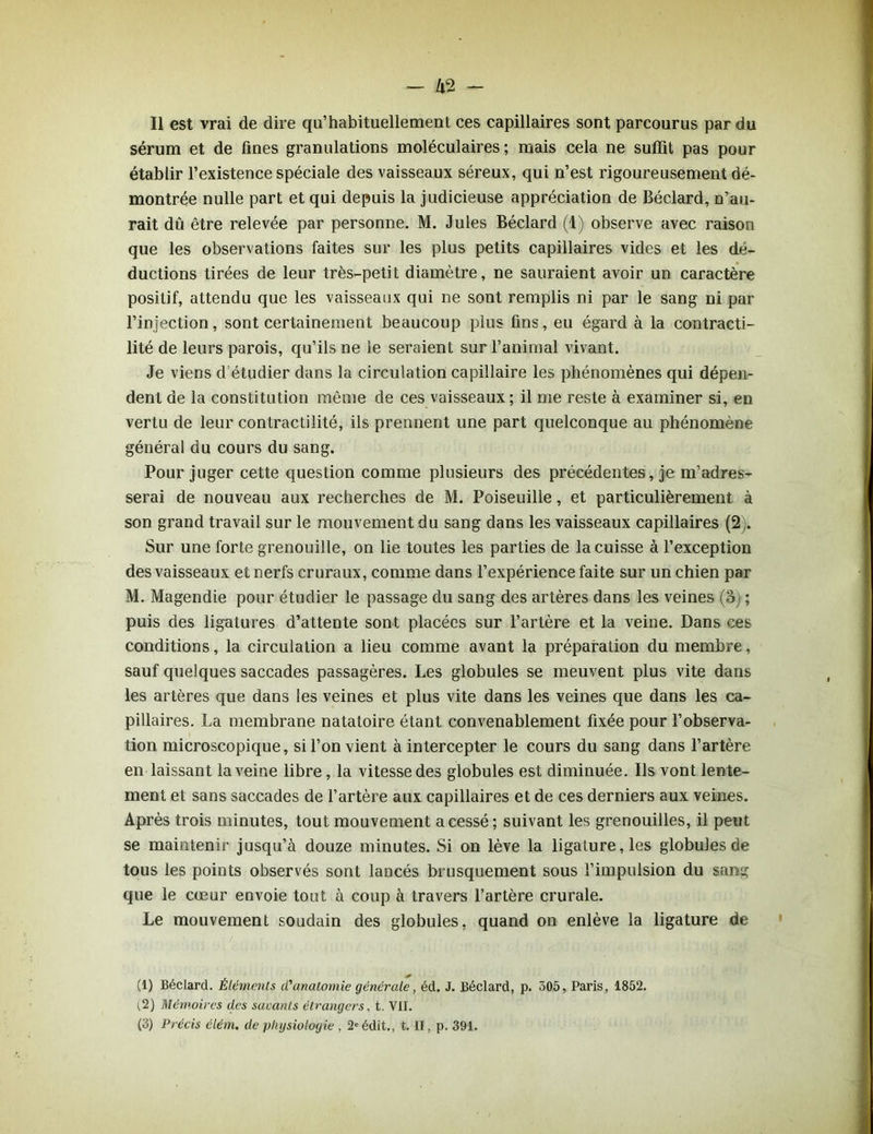 sérum et de fines granulations moléculaires ; mais cela ne suffit pas pour établir l’existence spéciale des vaisseaux séreux, qui n’est rigoureusement dé- montrée nulle part et qui depuis la judicieuse appréciation de Béclard, n’au- rait dû être relevée par personne. M. Jules Béclard (1) observe avec raison que les observations faites sur les plus petits capillaires vides et les dé- ductions tirées de leur très-petit diamètre, ne sauraient avoir un caractère positif, attendu que les vaisseaux qui ne sont remplis ni par le sang ni par l’injection, sont certainement beaucoup plus fins, eu égard à la contracti- lité de leurs parois, qu’ils ne le seraient sur l’animal vivant. Je viens d étudier dans la circulation capillaire les phénomènes qui dépen- dent de la constitution même de ces vaisseaux ; il me reste à examiner si, en vertu de leur contractilité, ils prennent une part quelconque au phénomène général du cours du sang. Pour juger cette question comme plusieurs des précédentes, je m’adres- serai de nouveau aux recherches de M. Poiseuille, et particulièrement à son grand travail sur le mouvement du sang dans les vaisseaux capillaires (2). Sur une forte grenouille, on lie toutes les parties de la cuisse à l’exception des vaisseaux et nerfs cruraux, comme dans l’expérience faite sur un chien par M. Magendie pour étudier le passage du sang des artères dans les veines (3) ; puis des ligatures d’attente sont placées sur l’artère et la veine. Dans ces conditions, la circulation a lieu comme avant la préparation du membre, sauf quelques saccades passagères. Les globules se meuvent plus vite dans les artères que dans les veines et plus vite dans les veines que dans les ca- pillaires. La membrane natatoire étant convenablement fixée pour l’observa- tion microscopique, si l’on vient à intercepter le cours du sang dans l’artère en laissant la veine libre, la vitesse des globules est diminuée. Ils vont lente- ment et sans saccades de l’artère aux capillaires et de ces derniers aux veines. Après trois minutes, tout mouvement a cessé; suivant les grenouilles, il peut se maintenir jusqu’à douze minutes. Si on lève la ligature, les globules de tous les points observés sont lancés brusquement sous l’impulsion du sang que le cœur envoie tout a coup à travers l’artère crurale. Le mouvement soudain des globules, quand on enlève la ligature de (1) Béclard. Éléments d'anatomie générale, éd. J. Béclard, p. 305, Paris, 1852. t.2) Mémoires des savants étrangers, t. VII. (3) Précis élém. de physiologie , 2e édit., t. II, p. 391.