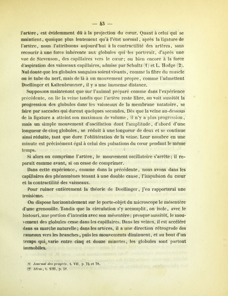 l’artère, est évidemment dû à la projection du cœur. Quant à celui qui se maintient, quoique plus lentement qu’à l’état normal, après la ligature de l’artère, nous l’attribuons aujourd’hui à la contractilité des artères, sans recourir à une force inhérente aux globules qui les porterait, d’après une vue de Stevenson, des capillaires vers le cœur; ou bien encore à la force d’aspiration des vaisseaux capillaires, admise par Schultz (1) et L. Hodge (2). Nul doute que les globules sanguins soient vivants, comme la fibre du muscle ou le tube du nerf, mais de là à un mouvement propre, comme l’admettent Doellinger et Kaltenbrunner, il y a une immense distance. Supposons maintenant que sur l’animal préparé comme dans l’expérience précédente, on lie la veine tandis que l’artère reste libre, on voit aussitôt la progression des globules dans les vaisseaux de la membrane natatoire, se faire par saccades qui durent quelques secondes. Dès que la veine au-dessous de la ligature a atteint son maximum de volume, il n’y a plus progression, mais un simple mouvement d’oscillation dont l’amplitude, d’abord d’une longueur de cinq globules, se réduit à une longueur de deux et se continue ainsi réduite, tant que dure l’oblitération de la veine. Leur nombre en une minute est précisément égal à celui des pulsations du cœur pendant le même temps. 1 Si alors on comprime l’artère, le mouvement oscillatoire s’arrête; il re- paraît comme avant, si on cesse de comprimer. Dans cette expérience, comme dans la précédente, nous avons dans les capillaires des phénomènes tenant à une double cause, l’impulsion du cœur et la contractilité des vaisseaux. Pour ruiner entièrement la théorie de Doellinger, j’en rapporterai une troisième. On dispose horizontalement sur le porte-objet du microscope le mésentère d’une grenouille. Tandis que la circulation s’y accomplit, on isole, avec le bistouri, une portion d’intestin avec son mésentère ; presque aussitôt, le mou- vement des globules cesse dans les capillaires. Dans les veines, il est accéléré dans sa marche naturelle ; dans les artères, il a une direction rétrograde des rameaux vers les branches, puis les mouvements diminuent, et au bout d’un temps qui varie entre cinq et douze minutes, les globules sont partout immobiles. (1) Journal des progrès, t. VII, p. 74 et 78. (T Idem, t. XIII, p. 51