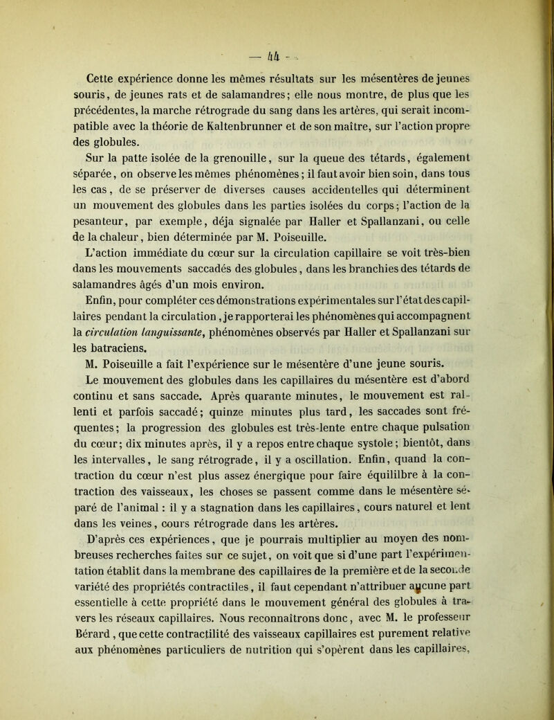 Cette expérience donne les mêmes résultats sur les mésentères de jeunes souris, de jeunes rats et de salamandres; elle nous montre, de plus que les précédentes, la marche rétrograde du sang dans les artères, qui serait incom- patible avec la théorie de Kaltenbrunner et de son maître, sur l’action propre des globules. Sur la patte isolée delà grenouille, sur la queue des têtards, également séparée, on observe les mêmes phénomènes; il faut avoir bien soin, dans tous les cas, de se préserver de diverses causes accidentelles qui déterminent un mouvement des globules dans les parties isolées du corps ; l’action de la pesanteur, par exemple, déjà signalée par Haller et Spailanzani, ou celle de la chaleur, bien déterminée par M. Poiseuille. L’action immédiate du cœur sur la circulation capillaire se voit très-bien dans les mouvements saccadés des globules, dans les branchies des têtards de salamandres âgés d’un mois environ. Enfin, pour compléter ces démonstrations expérimentales sur l’état des capil- laires pendant la circulation, je rapporterai les phénomènes qui accompagnent la circulation languissante, phénomènes observés par Haller et Spailanzani sur les batraciens. M. Poiseuille a fait l’expérience sur le mésentère d’une jeune souris. Le mouvement des globules dans les capillaires du mésentère est d’abord continu et sans saccade. Après quarante minutes, le mouvement est ral- lenti et parfois saccadé ; quinze minutes plus tard, les saccades sont fré- quentes ; la progression des globules est très-lente entre chaque pulsation du cœur; dix minutes après, il y a repos entre chaque systole ; bientôt, dans les intervalles, le sang rétrograde, il y a oscillation. Enfin, quand la con- traction du cœur n’est plus assez énergique pour faire équililbre à la con- traction des vaisseaux, les choses se passent comme dans le mésentère sé- paré de l’animal : il y a stagnation dans les capillaires, cours naturel et lent dans les veines, cours rétrograde dans les artères. D’après ces expériences, que je pourrais multiplier au moyen des nom- breuses recherches faites sur ce sujet, on voit que si d’une part l’expérimen- tation établit dans la membrane des capillaires de la première et de la seconde variété des propriétés contractiles, il faut cependant n’attribuer aucune part essentielle à cette propriété dans le mouvement général des globules à tra- vers les réseaux capillaires. Nous reconnaîtrons donc, avec M. le professeur Bérard, que cette contractilité des vaisseaux capillaires est purement relative aux phénomènes particuliers de nutrition qui s’opèrent dans les capillaires,