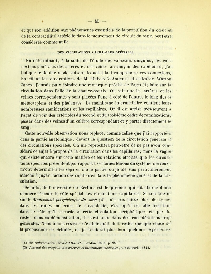 et que son addition aux phénomènes essentiels de la propulsion du cœur et de la contractilité artérielle dans le mouvement de circuit du sang, peut être considérée comme nulle. DES CIRCULATIONS CAPILLAIRES SPÉCIALES. En déterminant, à la suite de l’étude des vaisseaux sanguins, les con- nexions générales des artères et des veines au moyen des capillaires, j’ai indiqué le double mode suivant lequel il faut comprendre ces connexions. En citant les observations de M. Dubois (d’Amiens) et celles de Warton Jones, j’aurais pu y joindre une remarque précise de Paget (1) faite sur la circulation dans l’aile de la chauve-souris. On sait que les artères et les veines correspondantes y sont placées l’une à côté de l’autre, le long des os métacarpiens et des phalanges. La membrane intermédiaire contient leurs nombreuses ramifications et les capillaires. Or il est arrivé très-souvent à Paget de voir des artérioles du second et du troisième ordre de ramifications, passer dans des veines d’un calibre correspondant et y porter directement le sang. Cette nouvelle observation nous replace, comme celles que j’ai rapportées dans la partie anatomique, devant la question de la circulation générale et des circulations spéciales. On me reprochera peut-être de ne pas avoir con- sidéré ce sujet à propos de la circulation dans les capillaires; mais le vague qui existe encore sur cette matière et les relations étroites que les circula- tions spéciales présentent par rapport à certaines lésions du système nerveux , m’ont déterminé à les séparer d’une partie où je me suis particulièrement attaché à juger l’action des capillaires dans le phénomène général de la cir- culation. Schultz, de l’université de Berlin, est le premier qui ait abordé d’une manière sérieuse le côté spécial des circulations capillaires. Si son travail suri e. Mouvement périphérique du sang (2), n’a pas laissé plus de traces dans les traités modernes de physiologie, c’est qu’il est allé trop loin dans le rôle qu’il accorde à cette circulation périphérique, et que du reste, dans sa démonstration, il s’est tenu dans des considérations trop générales. Nous allons essayer d’établir qu’il doit rester quelque chose de la proposition de Schultz, et je relaterai plus loin quelques expériences (1) On Inflammation, Medical Gazette. London, 1850, p. 968. (2) Journal des progrès, des sciences et institutions médicales , t. V II. Paris, 1828.