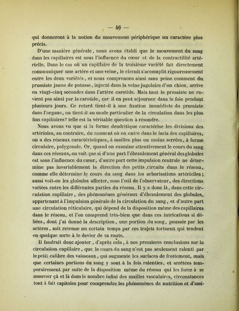 qui donneront à la notion du mouvement périphérique un caractère plus précis. D’une manière générale, nous avons établi que le mouvement du sang dans les capillaires est sous l’influence du cœur et de la contractilité arté- rielle. Dans le cas où un capillaire de la troisième variété fait directement communiquer une artère et une veine, le circuit s’accomplit rigoureusement entre les deux variétés, et nous comprenons ainsi sans peine comment du prussiate jaune de potasse, injecté dans la veine jugulaire d’un chien, arrive en vingt-cinq secondes dans l’artère carotide. Mais tout le prussiate ne re- vient pas ainsi par la carotide, car il en peut séjourner dans le foie pendant plusieurs jours. Ce retard tient-il à une fixation immédiate du prussiate dans l’organe, ou tient-il au mode particulier de la circulation dans les plus fins capillaires? telle est la véritable question à résoudre. Nous avons vu que si la forme dendritique caractérise les divisions des artérioles, au contraire, du moment où on entre dans le lacis des capillaires, on a des réseaux caractéristiques, à mailles plus ou moins serrées, à forme circulaire, polygonale. Or, quand on examine attentivement le cours du sang dans ces réseaux, on voit que si d’une part l’ébranlement général des globules est sous l’influence du cœur, d’autre part cette impulsion centrale ne déter- mine pas invariablement la direction des petits .circuits dans le réseau, comme elle détermine le cours du sang dans les arborisations artérielles ; aussi voit-on les globules affecter, sous l’œil de l’observateur, des directions variées entre les différentes parties du réseau. Il y a donc là, dans cette cir- culation capillaire, des phénomènes généraux d’ébranlement des globules, appartenant à l’impulsion générale de la circulation du sang, et d’autre part une circulation réticulaire, qui dépend de la disposition même des capillaires dans le réseau, et l’on comprend très-bien que dans ces intrications si dé- liées, dont j’ai donné la description, une portion du sang, poussée par les artères, soit retenue un certain temps par ces trajets tortueux qui tendent en quelque sorte à le devier de sa route. 11 faudrait donc ajouter , d’après cela, à nos premières conclusions sur la circulation capillaire , que le cours du sang n’est pas seulement ralenti par le petit calibre des vaisseaux, qui augmente les surfaces de frottement, mais que certaines portions du sang y sont à la fois ralenties, et arrêtées tem- porairement par suite de la disposition même du réseau qui les force à se mouvoir çà et là dans le nombre infini des mailles vasculaires, circonstances tout à fait capitales pour comprendre les phénomènes de nutrition et d’assi-