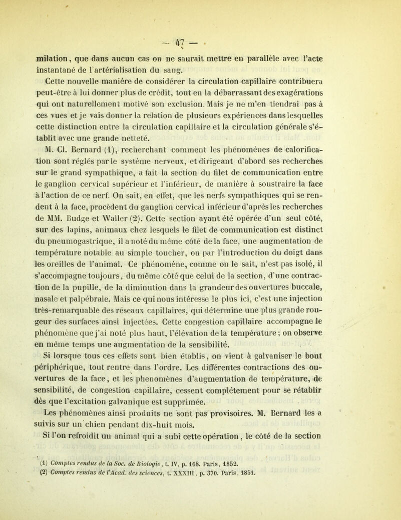 kl — milation, que dans aucun cas on ne saurait mettre en parallèle avec l’acte instantané de l'artérialisation du sang. Celte nouvelle manière de considérer la circulation capillaire contribuera peut-être à lui donner plus de crédit, tout en la débarrassant des exagérations qui ont naturellement motivé son exclusion. Mais je ne m’en tiendrai pas à ces vues et je vais donner la relation de plusieurs expériences dans lesquelles cette distinction entre la circulation capillaire et la circulation générale s’é- tablit avec une grande netteté. M. Cl. Bernard (1), recherchant comment les phénomènes de calorifica- tion sont réglés parle système nerveux, et dirigeant d’abord ses recherches sur le grand sympathique, a fait la section du filet de communication entre le ganglion cervical supérieur et l’inférieur, de manière à soustraire la face à l’action de ce nerf. On sait, en effet, que les nerfs sympathiques qui se ren- dent à la face, procèdent du ganglion cervical inférieur d’après les recherches de MM. Budge et Waller (2). Cette section ayant été opérée d’un seul côté, sur des lapins, animaux chez lesquels le filet de communication est distinct du pneumogastrique, il a noté du même côté de la face, une augmentation de température notable au simple toucher, ou par l’introduction du doigt dans les oreilles de l’animal. Ce phénomène, comme on le sait, n’est pas isolé, il s’accompagne toujours, du même côté que celui de la section, d’une contrac- tion de la pupille, de la diminution dans la grandeur des ouvertures buccale, nasale et palpébrale. Mais ce qui nous intéresse le plus ici, c’est une injection très-remarquable des réseaux capillaires, qui détermine une plus grande rou- geur des surfaces ainsi injectées. Cette congestion capillaire accompagne le phénomène que j’ai noté plus haut, l’élévation delà température; on observe en même temps une augmentation de la sensibilité. Si lorsque tous ces effets sont bien établis, on vient à galvaniser le bout périphérique, tout rentre dans l’ordre. Les différentes contractions des ou- vertures de la face, et les phénomènes d’augmentation de température, de sensibilité, de congestion capillaire, cessent complètement pour se rétablir dès que l’excitation galvanique est supprimée. Les phénomènes ainsi produits ne sont pas provisoires. M. Bernard les a suivis sur un chien pendant dix-huit mois. Si l’on refroidit un animal qui a subi cette opération, le côté de la section (1) Comptes rendus de la Soc. de Biologie, t. IV, p. 168. Paris, 1852. (2) Comptes rendus de l'Acad. des sciences, t. XXXIII, p. 370. Paris, 1851.