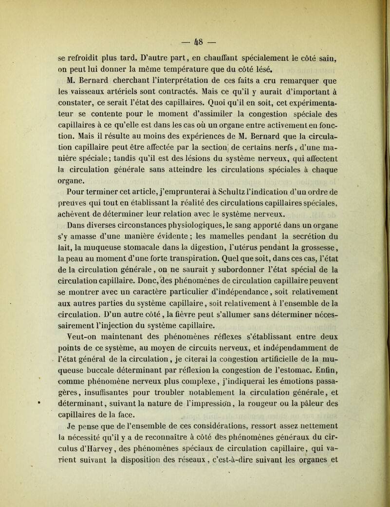se refroidit plus tard. D’autre part, en chauffant spécialement le côté saiu, on peut lui donner la même température que du côté lésé. M. Bernard cherchant l’interprétation de ces faits a cru remarquer que les vaisseaux artériels sont contractés. Mais ce qu’il y aurait d’important à constater, ce serait l’état des capillaires. Quoi qu’il en soit, cet expérimenta- teur se contente pour le moment d’assimiler la congestion spéciale des capillaires à ce qu’elle est dans les cas où un organe entre activement en fonc- tion. Mais il résulte au moins des expériences de M. Bernard que la circula- tion capillaire peut être affectée par la section de certains nerfs, d’une ma- nière spéciale; tandis qu’il est des lésions du système nerveux, qui affectent la circulation générale sans atteindre les circulations spéciales à chaque organe. Pour terminer cet article, j’emprunterai à Schultz l’indication d’un ordre de preuves qui tout en établissant la réalité des circulations capillaires spéciales, achèvent de déterminer leur relation avec le système nerveux. Dans diverses circonstances physiologiques, le sang apporté dans un organe s’y amasse d’une manière évidente ; les mamelles pendant la secrétion du lait, la muqueuse stomacale dans la digestion, l’utérus pendant la grossesse, la peau au moment d’une forte transpiration. Quel que soit, dans ces cas, l’état de la circulation générale, on ne saurait y subordonner l’état spécial de la circulation capillaire. Donc, des phénomènes de circulation capillaire peuvent se montrer avec un caractère particulier d’indépendance, soit relativement aux autres parties du système capillaire, soit relativement à l’ensemble de la circulation. D’un autre côté , la fièvre peut s’allumer sans déterminer néces- sairement l’injection du système capillaire. Yeut-on maintenant des phénomènes réflexes s’établissant entre deux points de ce système, au moyen de circuits nerveux, et indépendamment de l’état général de la circulation, je citerai la congestion artificielle de la mu- queuse buccale déterminant par réflexion la congestion de l’estomac. Enfin, comme phénomène nerveux plus complexe, j’indiquerai les émotions passa- gères, insuffisantes pour troubler notablement la circulation générale, et déterminant, suivant la nature de l'impression, la rougeur ou la pâleur des capillaires de la face. Je pense que de l’ensemble de ces considérations, ressort assez nettement la nécessité qu’il y a de reconnaître à côté des phénomènes généraux du cir- culus d’Harvey, des phénomènes spéciaux de circulation capillaire, qui va- rient suivant la disposition des réseaux, c’est-à-dire suivant les organes et