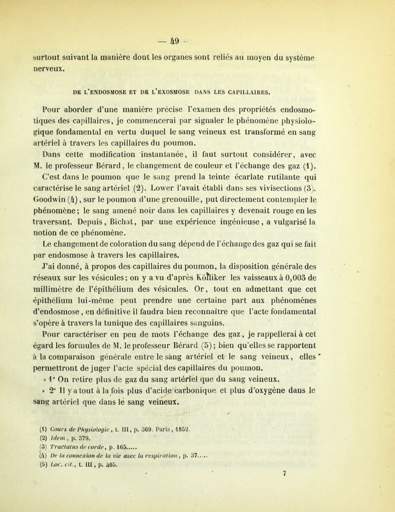 surtout suivant la manière dont les organes sont reliés au moyen du système nerveux. de l’endosmose et de l’exosmose dans les capillaires. Pour aborder d’une manière précise l’examen des propriétés endosmo- tiques des capillaires, je commencerai par signaler le phénomène physiolo- gique fondamental en vertu duquel le sang veineux est transformé en sang artériel à travers les capillaires du poumon. Dans cette modification instantanée, il faut surtout considérer, avec M. le professeur Bérard, le changement de couleur et l’échange des gaz (1). C’est dans le poumon que le sang prend la teinte écarlate rutilante qui caractérise le sang artériel (2). Lower l’avait établi dans ses vivisections (3). Goodwin (4), sur le poumon d’une grenouille, put directement contempler le phénomène; le sang amené noir dans les capillaires y devenait rouge en les traversant. Depuis , Bichat, par une expérience ingénieuse, a vulgarisé la notion de ce phénomène. Le changement de coloration du sang dépend de l’échange des gaz qui se fait par endosmose à travers les capillaires. J’ai donné, à propos des capillaires du poumon, la disposition générale des réseaux sur les vésicules; on y a vu d’après Rôhiker les vaisseaux à 0,003 de millimètre de l’épithélium des vésicules. Or, tout en admettant que cet épithélium lui-même peut prendre une certaine part aux phénomènes d’endosmose, en définitive il faudra bien reconnaître que l’acte fondamental s’opère à travers la tunique des capillaires sanguins. Pour caractériser en peu de mots l’échange des gaz, je rappellerai à cet égard les formules de M. le professeur Bérard (5) ; bien qu’elles se rapportent à la comparaison générale entre le Seing artériel et le sang veineux, elles * permettront déjuger l’acte spécial des capillaires du poumon. « 1° On retire plus de gaz du sang artériel que du sang veineux. » 2° Il y a tout à la fois plus d’acide carbonique et plus d’oxygène dans le sang artériel que dans lë sang veineux. (1) Cours de Physiologie, t. III, p. 369. Paris, 1852. (2) Idem , p. 379. (3) Traâialus de corde, p. 165 (4) De la connexion de la vie avec la respiration , p. 37..... (5) Loc. cit., t. III, p. 405. 7