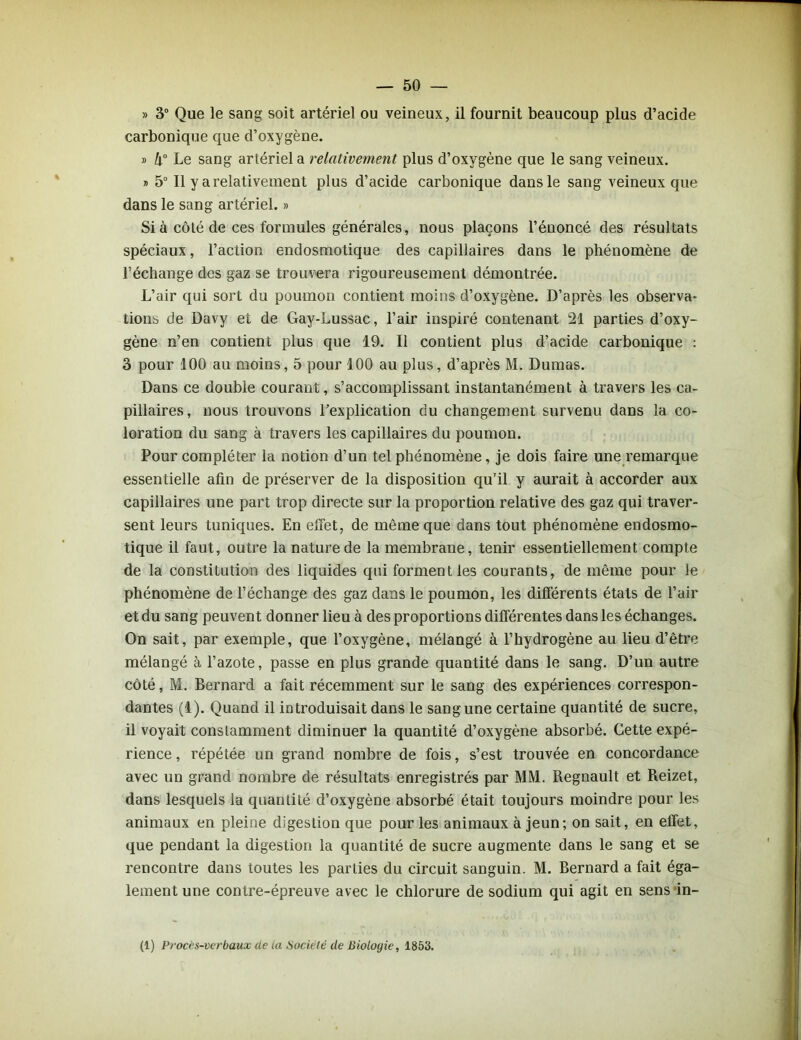 » 3° Que le sang soit artériel ou veineux, il fournit beaucoup plus d’acide carbonique que d’oxygène. » k° Le sang artériel a relativement plus d’oxygène que le sang veineux. i> 5° Il y a relativement plus d’acide carbonique dans le sang veineux que dans le sang artériel. » Si à côté de ces formules générales, nous plaçons l’énoncé des résultats spéciaux, l’action endosmotique des capillaires dans le phénomène de l’échange des gaz se trouvera rigoureusement démontrée. L’air qui sort du poumon contient moins d’oxygène. D’après les observa- tions de Davy et de Gay-Lussac, l’air inspiré contenant 21 parties d’oxy- gène n’en contient plus que 19. Il contient plus d’acide carbonique : 3 pour 100 au moins, 5 pour 100 au plus, d’après M. Dumas. Dans ce double courant, s’accomplissant instantanément à travers les ca- pillaires, nous trouvons l’explication du changement survenu dans la co- loration du sang à travers les capillaires du poumon. Pour compléter la notion d’un tel phénomène, je dois faire une remarque essentielle afin de préserver de la disposition qu'il y aurait à accorder aux capillaires une part trop directe sur la proportion relative des gaz qui traver- sent leurs tuniques. En effet, de même que dans tout phénomène endosmo- tique il faut, outre la nature de la membrane, tenir essentiellement compte de la constitution des liquides qui forment les courants, de même pour le phénomène de l’échange des gaz dans le poumon, les différents états de l’air et du sang peuvent donner lieu à des proportions différentes dans les échanges. On sait, par exemple, que l’oxygène, mélangé à l’hydrogène au lieu d’être mélangé à l’azote, passe en plus grande quantité dans le sang. D’un autre côté, M. Bernard a fait récemment sur le sang des expériences correspon- dantes (1). Quand il introduisait dans le sangune certaine quantité de sucre, il voyait constamment diminuer la quantité d’oxygène absorbé. Cette expé- rience , répétée un grand nombre de fois, s’est trouvée en concordance avec un grand nombre de résultats enregistrés par MM. Régnault et Reizet, dans lesquels la quantité d’oxygène absorbé était toujours moindre pour les animaux en pleine digestion que pour les animaux à jeun; on sait, en effet, que pendant la digestion la quantité de sucre augmente dans le sang et se rencontre dans toutes les parties du circuit sanguin. M. Bernard a fait éga- lement une contre-épreuve avec le chlorure de sodium qui agit en sens in- (1) Proces-verbaux de la Société de Biologie, 1853.