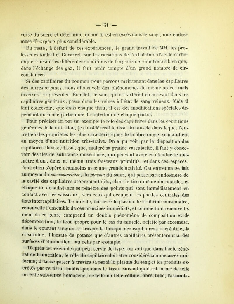 verse du sucre et détermine, quand il est en excès dans le sang, une endos- mose d’oxygène plus considérable. Du reste, à défaut de ces expériences, le grand travail de MM. les pro- fesseurs Andral et Gavarret, sur les variations de l’exhalation d’acide carbo- nique, suivant les différentes conditions de l’organisme, montrerait bien que, dans l’échange des gaz, il faut tenir compte d’un grand nombre de cir- constances. Si des capillaires du poumon nous passons maintenant dans les capillaires des autres organes, nous allons voir des phénomènes du même ordre, mais inverses, se présenter. En effet, le sang qui est artériel en arrivant dans les capillaires généraux, passe dans les veines à l’état de sang veineux. Mais il faut concevoir, que dans chaque tissu, il est des modifications spéciales dé- pendant du mode particulier de nutrition de chaque partie. Pour préciser ici par un exemple le rôle des capillaires dans les conditions générales de la nutrition, je considérerai le tissu du muscle dans lequel l’en- tretien des propriétés les plus caractéristiques de la fibre rouge, se maintient au moyen d’une nutrition très-active. On a pu voir par la disposition des capillaires dans ce tissu, que, malgré sa grande vascularité, il faut y conce- voir des îles de substance musculaire, qui peuvent avoir en étendue le dia- mètre d’un, deux et même trois faisceaux primitifs, et dans ces espaces, l’entretien s’opère néanmoins avec une grande activité. Cet entretien se fait au moyen du suc nourricier, du plasma du sang, qui passe par endosmose de la cavité des capillaires proprement dits, dans le tissu même du muscle, et chaque ile de substance se pénètre des points qui sont immédiatement en contact avec les vaisseaux, vers ceux qui occupent les parties centrales des îlots intercapillaires. Le muscle, fait avec le plasma de la fibrine musculaire, renouvelle l’ensemble de ces principes immédiats, et comme tout renouvelle- ment de ce genre comprend un double phénomène de composition et de décomposition, le tissu propre pour le cas du muscle, rejette par exosmose, dans le courant sanguin, à travers la tunique des capillaires, la créatine, la créatinine, l’inosate de potasse que d’autres capillaires présenteront à des surfaces d’élimination, au rein par exemple. D’après cet exemple qui peut servir de type, on voit que dans l’acte géné- ral de la nutrition, le rôle du capillaire doit être considéré comme assez uni- forme; il laisse passer à travers sa paroi le plasma du sang et les produits ex- crétés par ce tissu, tandis que dans le tissu, suivant qu’il est formé de telle ou telle substance homogène, de telle ou telle cellule, fibre, tube, l’assimila-
