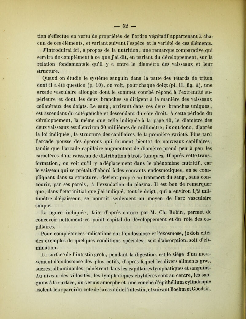 tion s’effectue en vertu de propriétés de l’ordre végétatif appartenant à cha- cun de ces éléments, et variant suivant l’espèce et la variété de ces éléments. J’introduirai ici, à propos de la nutrition, une remarque comparative qui servira de complément à ce que j’ai dit, en parlant du développement, sur la relation fondamentale qu’il y a entre le diamètre des vaisseaux et leur structure. Quand on étudie le système sanguin dans la patte des têtards de triton dont il a été question (p. 10), on voit, pour chaque doigt (pi. II, fig. h), une arcade vasculaire allongée dont le sommet courbé répond à l’extrémité su- périeure et dont les deux branches se dirigent à la manière des vaisseaux collatéraux des doigts. Le sang, arrivant dans ces deux branches uniques, est ascendant du côté gauche et descendant du côte droit. A cette période du développement, la même que celle indiquée à la page 10, le diamètre des deux vaisseaux est d’environ 20 millièmes de millimètre ; ils ont donc, d’après la loi indiquée , la structure des capillaires de la première variété. Plus tard l’arcade pousse des éperons qui forment bientôt de nouveaux capillaires, tandis que l’arcade capillaire augmentant de diamètre prend peu à peu les caractères d’un vaisseau de distribution à trois tuniques. D’après cette trans- formation, on voit qu’il y a déplacement dans le phénomène nutritif, car le vaisseau qui se prêtait d’abord à des courants endosmotiques, en se com- pliquant dans sa structure, devient propre au transport du sang, sans con- courir, par ses parois, à l’exsudation du plasma. Il est bon de remarquer que, dans l’état initial que j’ai indiqué, tout le doigt, qui a environ 1/2 mil- limètre d’épaisseur, se nourrit seulement au moyen de l’arc vasculaire simple. La figure indiquée, faite d’après nature par M. Ch. Robin, permet de concevoir nettement ce point capital du développement et du rôle des ca- pillaires. Pour compléter ces indications sur l’endosmose etl’exosmose, je dois citer des exemples de quelques conditions spéciales, soit d’absorption, soit d’éli- mination. La surface de l’intestin grêle, pendant la digestion, est le siège d’un mou- vement d’endosmose des plus actifs, d’après lequel les divers aliments gras, sucrés, albuminoïdes, pénètrent dans les capillaires lymphatiques et sanguins. Au niveau des villosités, les lymphatiques chylifères sont au centre, les san- guins à la surface, un vernis amorphe et une couche d’épithélium cylindrique isolent leur paroi du côté de la cavité de l’intestin, et suivant Boehm et Goodsir,