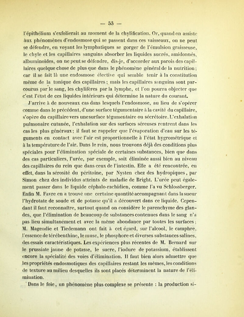 l’épithélium s’exfolierait au moment de la chylification. Or, quand on assiste aux phénomènes d’endosmose qui se passent dans ces vaisseaux, on ne peut se défendre, en voyant les lymphatiques se gorger de l’émulsion graisseuse, le chyle et les capillaires sanguins absorber les liquides sucrés, amidonnés, albuminoïdes, on ne peut se défendre, dis-je, d’accorder aux parois des capil- laires quelque chose de plus que dans le phénomène général de la nutrition; car il se fait là une endosmose élective qui semble tenir à la constitution même de la tunique des capillaires; mais les capillaires sanguins sont par- courus par le sang, les chylifères par la lymphe, et l’on pourra objecter que c’est l’état de ces liquides intérieurs qui détermine la nature du courant. J’arrive à de nouveaux cas dans lesquels l’endosmose, au lieu de s’opérer comme dans le précédent, d’une surface tégumentaire à la cavité du capillaire, s’opère du capillaire vers unesurface tégumentaire ou sécrétoire. L’exhalation pulmonaire cutanée, l’exhalation sur des surfaces séreuses rentrent dans les cas les plus généraux; il faut se rappeler que l’évaporation d’eau sur les té- guments en contact avec l’air est proportionnelle à l’état hygrométrique et à la température de l’air. Dans le rein, nous trouvons déjà des conditions plus spéciales pour l’élimination spéciale de certaines substances, bien que dans des cas particuliers, l’urée, par exemple, soit éliminée aussi bien au niveau des capillaires du rein que dans ceux de l’intestin. Elle a été rencontrée, en effet, dans la sérosité du péritoine, par Nysten chez des hydropiques, par Simon chez des individus atteints de maladie de Bright. L’urée peut égale- ment passer dans le liquide céphalo-rachidien, comme l’a vu Schlossberger. Enfin M. Favre en a trouvé une certaine quantité accompagnant dans la sueur l’hydrotate de soude et de potasse qu’il a découvert dans ce liquide. Cepen- dant il faut reconnaître, surtout quand on considère le parenchyme des glan- des, que l’élimination de beaucoup de substances contenues dans le sang n’a pas lieu simultanément et avec la même abondance par toutes les surfaces ; M. Magendie et Tiedemann ont fait à cet égard, sur l’alcool, le camphre, l’essence de térébenthine, le musc, le phosphore et diverses substances salines, des essais caractéristiques. Les expériences plus récentes de M. Bernard sur le prussiate jaune de potasse, le sucre, l’iodure de potassium, établissent encore la spécialité des voies d’élimination. Il faut bien alors admettre que les propriétés endosmotiques des capillaires restant les mêmes, les conditions de texture au milieu desquelles ils sont placés déterminent la nature de l’éli- mination. Dans le foie, un phénomène plus complexe se présente : la production si-
