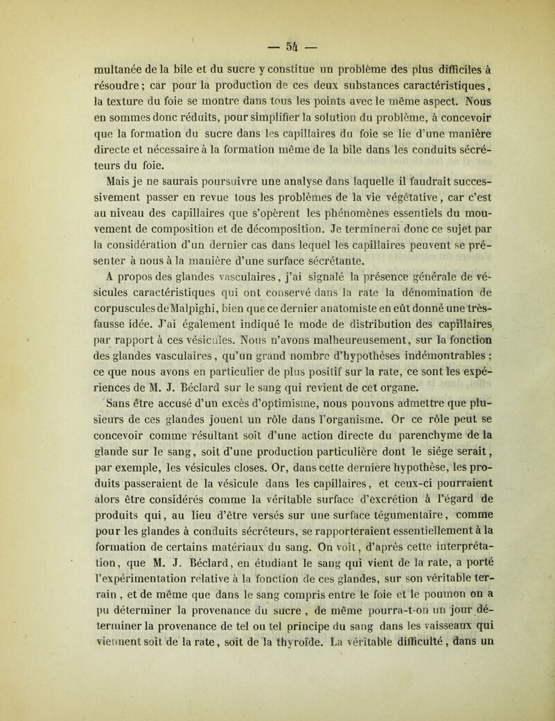 multanée de la bile et du sucre y constitue un problème des plus difficiles à résoudre ; car pour la production de ces deux substances caractéristiques, la texture du foie se montre dans tous les points avec le même aspect. Nous en sommes donc réduits, pour simplifier la solution du problème, à concevoir que la formation du sucre dans les capillaires du foie se lie d’une manière directe et nécessaire à la formation même de la bile dans les conduits sécré- teurs du foie. Mais je ne saurais poursuivre une analyse dans laquelle il faudrait succes- sivement passer en revue tous les problèmes de la vie végétative, car c’est au niveau des capillaires que s’opèrent les phénomènes essentiels du mou- vement de composition et de décomposition. Je terminerai donc ce sujet par la considération d’un dernier cas dans lequel les capillaires peuvent se pré- senter à nous à la manière d’une surface sécrétante. A propos des glandes vasculaires, j’ai signalé la présence générale de vé- sicules caractéristiques qui ont conservé dans la rate la dénomination de corpuscules deMalpighi, bien que ce dernier anatomiste en eût donné une très- fausse idée. J’ai également indiqué le mode de distribution des capillaires par rapport à ces vésicules. Nous n’avons malheureusement, sur la fonction des glandes vasculaires, qu’un grand nombre d’hypothèses indémontrables ; ce que nous avons en particulier de plus positif sur la rate, ce sont les expé- riences de M. J. Béclard sur le sang qui revient de cet organe. Sans être accusé d’un excès d’optimisme, nous pouvons admettre que plu- sieurs de ces glandes jouent un rôle dans l’organisme. Or ce rôle peut se concevoir comme résultant soit d’une action directe du parenchyme de la glande sur le sang, soit d’une production particulière dont le siège serait, par exemple, les vésicules closes. Or, dans cette derniere hypothèse, les pro- duits passeraient de la vésicule dans les capillaires, et ceux-ci pourraient alors être considérés comme la véritable surface d’excrétion à l’égard de produits qui, au lieu d’être versés sur une surface tégumentaire, comme pour les glandes à conduits sécréteurs, se rapporteraient essentiellement à la formation de certains matériaux du sang. On voit, d’après cette interpréta- tion, que M. J. Béclard, en étudiant le sang qui vient de la rate, a porté l’expérimentation relative à la fonction de ces glandes, sur son véritable ter- rain , et de même que dans le sang compris entre le foie et le poumon on a pu déterminer la provenance du sucre , de même pourra-t-on un jour dé- terminer la provenance de tel ou tel principe du sang dans les vaisseaux qui viennent soit de la rate, soit de la thyroïde. La véritable difficulté , dans un