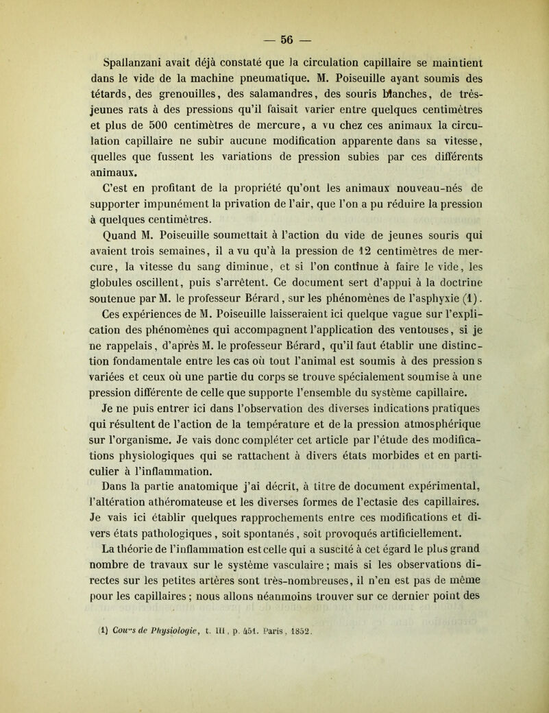 Spallanzani avait déjà constaté que la circulation capillaire se maintient dans le vide de la machine pneumatique. M. Poiseuille ayant soumis des têtards, des grenouilles, des salamandres, des souris blanches, de très- jeunes rats à des pressions qu’il faisait varier entre quelques centimètres et plus de 500 centimètres de mercure, a vu chez ces animaux la circu- lation capillaire ne subir aucune modification apparente dans sa vitesse, quelles que fussent les variations de pression subies par ces différents animaux. C’est en profitant de la propriété qu’ont les animaux nouveau-nés de supporter impunément la privation de l’air, que l’on a pu réduire la pression à quelques centimètres. Quand M. Poiseuille soumettait à l’action du vide de jeunes souris qui avaient trois semaines, il a vu qu’à la pression de 12 centimètres de mer- cure, la vitesse du sang diminue, et si l’on continue à faire le vide, les globules oscillent, puis s’arrêtent. Ce document sert d’appui à la doctrine soutenue par M. le professeur Bérard, sur les phénomènes de l’asphyxie (1). Ces expériences de M. Poiseuille laisseraient ici quelque vague sur l’expli- cation des phénomènes qui accompagnent l’application des ventouses, si je ne rappelais, d’après M. le professeur Bérard, qu’il faut établir une distinc- tion fondamentale entre les cas où tout l’animal est soumis à des pression s variées et ceux où une partie du corps se trouve spécialement soumise à une pression différente de celle que supporte l’ensemble du système capillaire. Je ne puis entrer ici dans l’observation des diverses indications pratiques qui résultent de l’action de la température et de la pression atmosphérique sur l’organisme. Je vais donc compléter cet article par l’étude des modifica- tions physiologiques qui se rattachent à divers états morbides et en parti- culier à l’inflammation. Dans là partie anatomique j’ai décrit, à titre de document expérimental, l’altération athéromateuse et les diverses formes de l’ectasie des capillaires. Je vais ici établir quelques rapprochements entre ces modifications et di- vers états pathologiques, soit spontanés, soit provoqués artificiellement. La théorie de l’inflammation est celle qui a suscité à cet égard le plus grand nombre de travaux sur le système vasculaire ; mais si les observations di- rectes sur les petites artères sont très-nombreuses, il n’en est pas de même pour les capillaires ; nous allons néanmoins trouver sur ce dernier point des (1) Cou™ s de Physiologie, t. LU, p. 451. Paris. 1852.