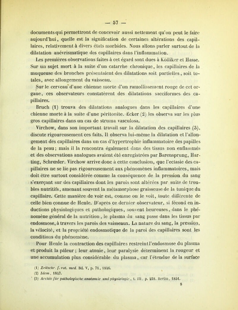 documents qui permettront de concevoir aussi nettement qu’on peut le faire aujourd’hui, quelle est la signification de certaines altérations des capil- laires, relativement à divers états morbides. Nous allons parler surtout de la dilatation anévrismatique des capillaires dans l’inflammation. Les premières observations faites à cet égard sont dues à Kôlliker et Hasse. Sur un sujet mort à la suite d’un catarrhe chronique, les capillaires de la muqueuse des bronches présentaient des dilatations soit partielles, soit to- tales, avec allongement du vaisseau. Sur le cerveau d’une chienne morte d’un ramollissement rouge de cet or- gane, ces observateurs constatèrent des dilatations sacciformes des ca- pillaires. Bruch (1) trouva des dilatations analogues dans les capillaires d’une chienne morte à la suite d’une péritonite. Ecker (2) les observa sur les plus gros capillaires dans un cas de strutna vasculosa. Virchow, dans son important travail sur la dilatation des capillaires (3), discute rigoureusement ces faits. Il observa lui-même la dilatation et l’allon- gement des capillaires dans un cas d’hypertrophie inflammatoire des papilles de la peau ; mais il la rencontra également dans des tissus non enflammés et des observations analogues avaient été enregistrées par Barensprung, Har- ting, Schrœder. Virchow arrive donc à cette conclusion, que l’ectasie des ca- pillaires ne se lie pas rigoureusement aux phénomènes inflammatoires, mais doit être surtout considérée comme la conséquence de la pression du sang s’exerçant sur des capillaires dont les parois sont altérées par suite de trou- bles nutritifs, amenant souvent la métamorphose graisseuse de la tunique du capillaire. Cette manière de voir est, comme on le voit, toute différente de celle bien connue de Henle. D’après ce dernier observateur, si fécond en in- ductions physiologiques et pathologiques, souvent heureuses, dans le phé- nomène général de la nutrition , le plasma du sang passe dans les tissus par endosmose, à travers les parois des vaisseaux. La nature du sang, la pression, la vélocité, et la propriété endosmotique de la paroi des capillaires sont les conditions du phénomène. Pour Henle la contraction des capillaires restreint l’endosmose du plasma et produit la pâleur ; leur atonie, leur paralysie déterminent la rougeur et une accumulation plus considérable du plasma, car l’étendue de la surface (1) Zeitschr. f. rat. med. Bd. V, p. 71, 18£|6. (2) Idem, 1847. (3) Archiv für pathologische anatomie und physiologie, t. III, p. 428. Berlin, 1851. 8