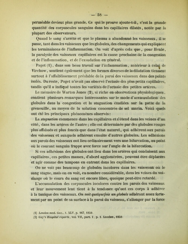 perméable devient plus grande. Ce qui le prouve ajoute-t-il, c’est la grande quantité des corpuscules sanguins dans les capillaires dilatés, notée par la plupart des observateurs. Quand le sang s’arrête et que le plasma a abandonné les vaisseaux, ii se passe, tant dans les vaisseaux que les globules, des changements qui expliquent les terminaisons de l’inflammation. On voit d’après cela que, pour Henle, la paralysie des vaisseaux capillaires est la cause prochaine de la congestion et de l’inflammation, et de l’exsudation en général. Paget (1), dans son beau travail sur l’inflammation, antérieur à celui de Virchow, soutient également que les formes diverses de la dilatation tiennent surtout à l’affaiblissement préalable delà paroi des vaisseaux dans des points isolés. Du reste, Paget n’avait pas observé l’ectasie des plus petits capillaires, tandis qu’il a indiqué toutes les variétés de l’ectasie des petites artères. Le mémoire de Warton Jones (2), si riche en observations physiologiques, contient plusieurs remarques intéressantes sur le mode d’accumulation des globules dans la congestion et la stagnation étudiées sur la patte de la grenouille, au moyen de la solution concentrée de sel marin. Voici quels ont été les principaux phénomènes observés: La stagnation commence dans les capillaires et s’étend dans les veines d’un côté, dans les artères de l’autre ; elle est déterminée par des globules rouges plus affaissés et plus foncés que dans l’état naturel, qui adhèrent aux parois des vaisseaux et auxquels adhèrent ensuite d’autres globules. Les adhésions aux parois des vaisseaux ont lieu ordinairement vers une bifurcation, au point où le courant sanguin frappe avec force sur l’angle de la bifurcation. Si ces adhésions des globules ont lieu dans les artères qui conduisent aux capillaires, ces petites masses, d’abord agglomérées, peuvent être déplacées et agir comme des tampons en entrant dans les capillaires. On ne voit pas beaucoup de globules incolores dans les vaisseaux où le sang stagne, mais on en voit, en nombre considérable, dans les veines du voi- sinage où le cours du sang est encore libre, quoique peut-être retardé. L’accumulation des corpuscules incolores contre les parois des vaisseaux et leur mouvement lent tient à la tendance qu’ont ces corps à adhérer à la tunique des vaisseaux. On voit quelquefois un globule adhérant assez forte- ment par un point de sa surface à la paroi du vaisseau, s’allonger par la force (1) Londonmed. Gaz., t. XLV, p. 967, 1850. (2) Gay’s Hospital reports, vol. VII, part. I, p. 1. London, 1850