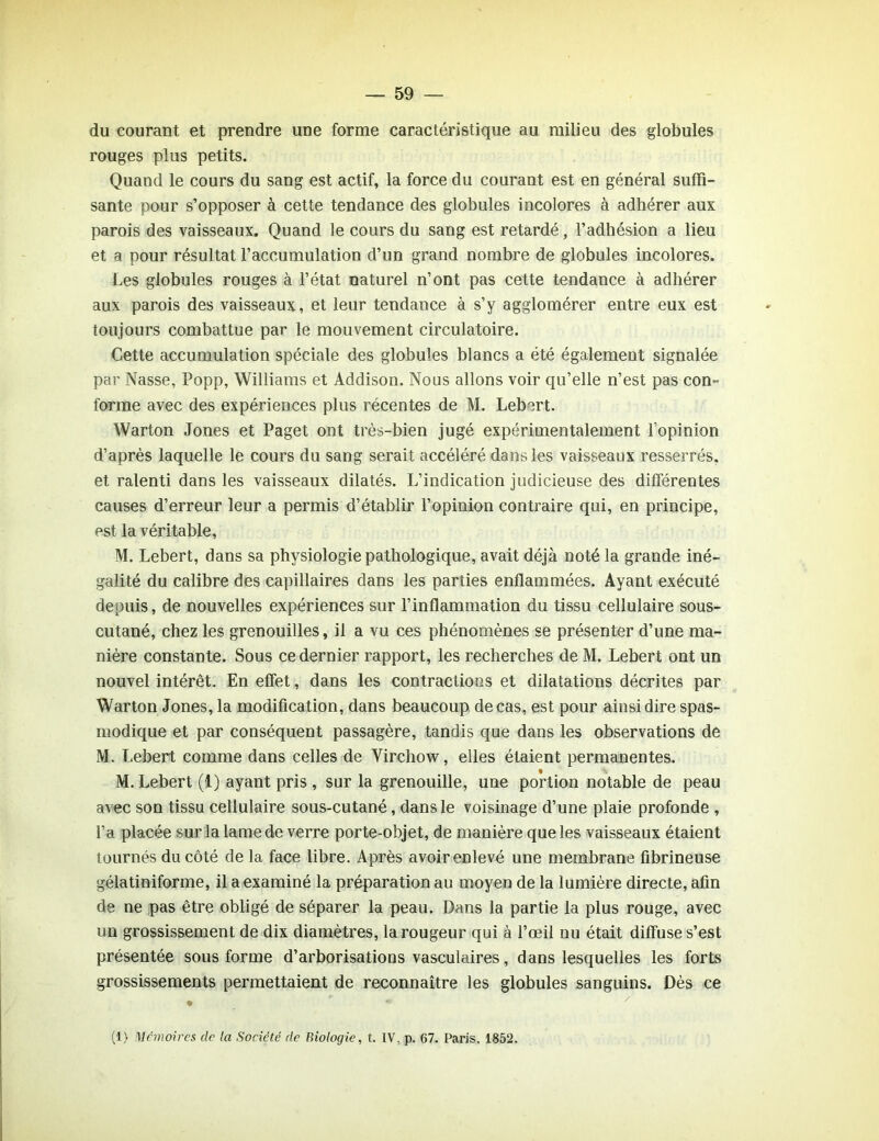 du courant et prendre une forme caractéristique au milieu des globules rouges plus petits. Quand le cours du sang est actif, la force du courant est en général suffi- sante pour s’opposer à cette tendance des globules incolores à adhérer aux parois des vaisseaux. Quand le cours du sang est retardé, l’adhésion a lieu et a pour résultat l’accumulation d’un grand nombre de globules incolores. Les globules rouges à l’état naturel n’ont pas cette tendance à adhérer aux parois des vaisseaux, et leur tendance à s’y agglomérer entre eux est toujours combattue par le mouvement circulatoire. Cette accumulation spéciale des globules blancs a été également signalée par Nasse, Popp, Williams et Addison. Nous allons voir qu’elle n’est pas con- forme avec des expériences plus récentes de M. Lebert. Warton Jones et Paget ont très-bien jugé expérimentalement l'opinion d’après laquelle le cours du sang serait accéléré dans les vaisseaux resserrés, et ralenti dans les vaisseaux dilatés. L’indication judicieuse des différentes causes d’erreur leur a permis d’établir l’opinion contraire qui, en principe, est la véritable, M. Lebert, dans sa physiologie pathologique, avait déjà noté la grande iné- galité du calibre des capillaires dans les parties enflammées. Ayant exécuté depuis, de nouvelles expériences sur l’inflammation du tissu cellulaire sous- cutané, chez les grenouilles, il a vu ces phénomènes se présenter d’une ma- nière constante. Sous ce dernier rapport, les recherches de M. Lebert ont un nouvel intérêt. En effet, dans les contractions et dilatations décrites par Warton Jones, la modification, dans beaucoup de cas, est pour ainsi dire spas- modique et par conséquent passagère, tandis que dans les observations de M. Lebert comme dans celles de Virchow, elles étaient permanentes. M. Lebert (1) ayant pris , sur la grenouille, une portion notable de peau avec son tissu cellulaire sous-cutané, dans le voisinage d’une plaie profonde , l’a placée sur la lame de verre porte-objet, de manière que les vaisseaux étaient tournés du côté de la face libre. Après avoir enlevé une membrane fibrineuse gélatiniforme, il a examiné la préparation au moyen de la lumière directe, afin de ne pas être obligé de séparer la peau. Dans la partie la plus rouge, avec un grossissement de dix diamètres, la rougeur qui à l’œil nu était diffuse s’est présentée sous forme d’arborisations vasculaires, dans lesquelles les forts grossissements permettaient de reconnaître les globules sanguins. Dès ce (1) Mémoires de la Société de Biologie, t. IV. p. 67. Paris. 1852.
