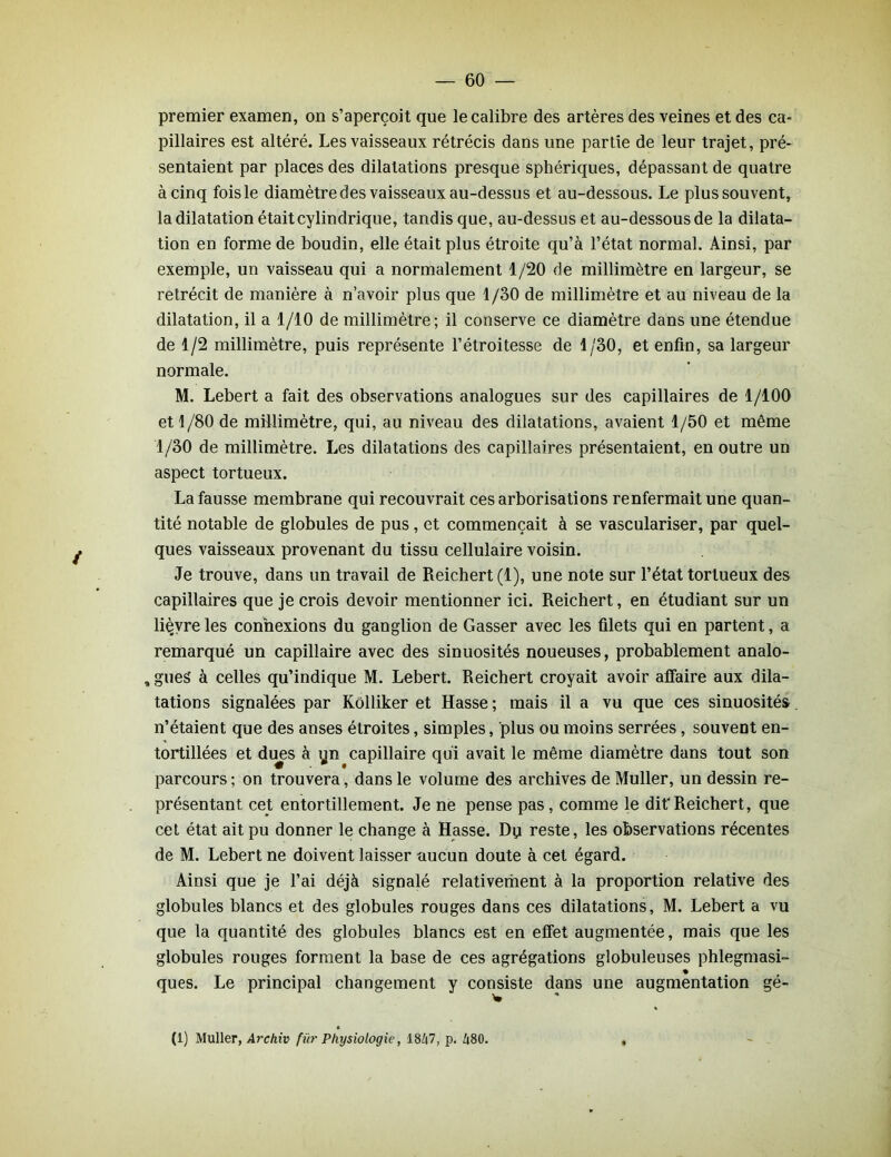premier examen, on s’aperçoit que le calibre des artères des veines et des ca- pillaires est altéré. Les vaisseaux rétrécis dans une partie de leur trajet, pré- sentaient par places des dilatations presque sphériques, dépassant de quatre à cinq fois le diamètre des vaisseaux au-dessus et au-dessous. Le plus souvent, la dilatation était cylindrique, tandis que, au-dessus et au-dessous de la dilata- tion en forme de boudin, elle était plus étroite qu’à l’état normal. Ainsi, par exemple, un vaisseau qui a normalement 1/20 de millimètre en largeur, se rétrécit de manière à n’avoir plus que 1/30 de millimètre et au niveau de la dilatation, il a 1/10 de millimètre; il conserve ce diamètre dans une étendue de 1/2 millimètre, puis représente l’étroitesse de 1/30, et enfin, sa largeur normale. M. Lebert a fait des observations analogues sur des capillaires de 1/100 et 1/80 de millimètre, qui, au niveau des dilatations, avaient 1/50 et même 1/30 de millimètre. Les dilatations des capillaires présentaient, en outre un aspect tortueux. La fausse membrane qui recouvrait ces arborisations renfermait une quan- tité notable de globules de pus, et commençait à se vasculariser, par quel- ques vaisseaux provenant du tissu cellulaire voisin. Je trouve, dans un travail de Reichert (1), une note sur l’état tortueux des capillaires que je crois devoir mentionner ici. Reichert, en étudiant sur un liçvre les connexions du ganglion de Gasser avec les filets qui en partent, a remarqué un capillaire avec des sinuosités noueuses, probablement analo- , gueS à celles qu’indique M. Lebert. Reichert croyait avoir affaire aux dila- tations signalées par Kôlliker et Hasse ; mais il a vu que ces sinuosités n’étaient que des anses étroites, simples, plus ou moins serrées, souvent en- tortillées et dues à yn capillaire qui avait le même diamètre dans tout son parcours ; on trouvera, dans le volume des archives de Muller, un dessin re- présentant cet entortillement. Je ne pense pas, comme le dit'Reichert, que cet état ait pu donner le change à Hasse. Dq reste, les observations récentes de M. Lebert ne doivent laisser aucun doute à cet égard. Ainsi que je l’ai déjà signalé relativement à la proportion relative des globules blancs et des globules rouges dans ces dilatations, M. Lebert a vu que la quantité des globules blancs est en effet augmentée, mais que les globules rouges forment la base de ces agrégations globuleuses phlegmasi- ques. Le principal changement y consiste dans une augmentation gé- * (1) Muller, Archiv fib’ Physiologie, 18/i7, p. Zi80. ,