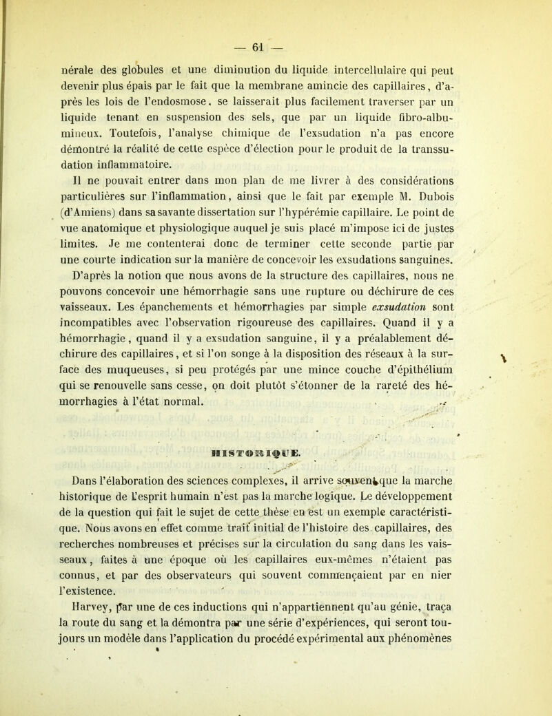nérale des globules et une diminution du liquide intercellulaire qui peut devenir plus épais par le fait que la membrane amincie des capillaires, d’a- près les lois de l’endosmose. se laisserait plus facilement traverser par un liquide tenant en suspension des sels, que par un liquide fibro-albu- miueux. Toutefois, l’analyse chimique de l’exsudation n’a pas encore démontré la réalité de cette espèce d’élection pour le produit de la transsu- dation inflammatoire. Il ne pouvait entrer dans mon plan de me livrer à des considérations particulières sur l’inflammation, ainsi que le fait par exemple M. Dubois (d’Amiens) dans sa savante dissertation sur l’hypérémie capillaire. Le point de vue anatomique et physiologique auquel je suis placé m’impose ici de justes limites. Je me contenterai donc de terminer cette seconde partie par une courte indication sur la manière de concevoir les exsudations sanguines. D’après la notion que nous avons de la structure des capillaires, nous ne pouvons concevoir une hémorrhagie sans une rupture ou déchirure de ces vaisseaux. Les épanchements et hémorrhagies par simple exsudation sont incompatibles avec l’observation rigoureuse des capillaires. Quand il y a hémorrhagie, quand il y a exsudation sanguine, il y a préalablement dé- chirure des capillaires, et si l’on songe à la disposition des réseaux à la sur- face des muqueuses, si peu protégés par une mince couche d’épithélium qui se renouvelle sans cesse, on doit plutôt s’étonner de la rareté des hé- morrhagies à l’état normal. B1 JUS T 49 £&!<$£ UE. * o*** Dans l’élaboration des sciences complexes, il arrive souvenique la marche historique de L’esprit humain n’est pas la marche logique. Le développement de la question qui fait le sujet de cette thèse en est un exemple caractéristi- que. Nous avons en effet comme trait initial de l’histoire des. capillaires, des recherches nombreuses et précises sur la circulation du sang dans les vais- seaux , faites à une époque où les capillaires eux-mêmes n’étaient pas connus, et par des observateurs qui souvent commençaient par en nier l’existence. Harvey, par une de ces inductions qui n’appartiennent qu’au génie, traça la route du sang et la démontra par une série d’expériences, qui seront tou- jours un modèle dans l’application du procédé expérimental aux phénomènes