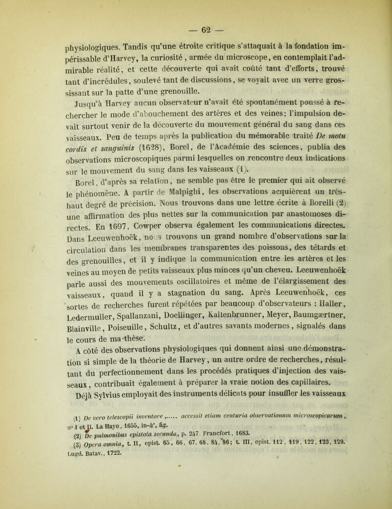 physiologiques. Tandis qu’une étroite critique s’attaquait à la fondation im- périssable d’Harvey, la curiosité , armée du microscope, en contemplait l’ad- mirable réalité, et cette découverte qui avait coûté tant d’efforts, trouvé tant d’incrédules, soulevé tant de discussions, se voyait avec un verre gros- sissant sur la patte d’une grenouille. Jusqu’à Harvey aucun observateur n’avait été spontanément poussé à re- chercher le mode d’abouchement des artères et des veines; l’impulsion de- vait surtout venir de la découverte du mouvement général du sang dans ces vaisseaux. Peu de temps après la publication du mémorable traité De molu cordis et sanguinis (1628), Borel, de l’Académie des sciences, publia des observations microscopiques parmi lesquelles on rencontre deux indications sur le mouvement du sang dans les vaisseaux (1). Borel d’après sa relation, ne semble pas être le premier qui ait observé le phénomène. A partir de Malpighi, les observations acquièrent un très- haut degré de précision. Nous trouvons dans une lettre écrite à Borelli (2) une affirmation des plus nettes sur la communication par anastomoses di- rectes. En 1697, Cowper observa également les communications directes. Dans Leeuwenhoëk, no :s trouvons un grand nombre d’observations sur la circulation dans les membranes transparentes des poissons, des têtards et des grenouilles, et il y indique la communication entre les artères et les veines au moyen de petits vaisseaux plus minces qu’un cheveu. Leeuwenhoëk parle aussi des mouvements oscillatoires et même de l’élargissement des vaisseaux, quand il y a stagnation du sang. Après Leeuwenhoëk, ces sortes de recherches furent répétées par beaucoup d’observateurs : Haller, Ledermuller, Spallanzani, Doellinger, Kaltenbrunner, Meyer, Baumgærtner, Blainville, Poiseuille, Schultz, et d’autres savants modernes , signalés dans le cours de ma thèse. A côté des observations physiologiques qui donnent ainsi une démonstra- tion si simple de la théorie de Harvey, un autre ordre de recherches, résul- tant du perfectionnement dans les procédés pratiques d’injection des vais- seaux , contribuait également à préparer la vraie notion des capillaires. Déjà Sylvius employait des instruments délicats pour insuffler les vaisseaux p) Devero telescopii invent or e accessit etiam centuria observationum microscopicarum , n» I et IL La Haye, 1655, in-Zi°, fig. (2) De pulmonibus epistola secunda, p. 2/i7. Francfort, 1683. (3) Opéra omnia, t. II, epist. 65, 66. 67. 68. U,'86; t. III, epîst. 112 , 119, 122, 123, 129. Lugd. Batav., 1722.