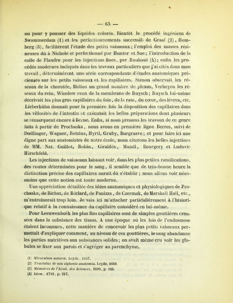ou pour y pousser des liquides colorés. Bientôt le procédé ingénieux de Swammerdam (1) et les perfectionnements successifs de Graaf (2), Hom- berg (3), facilitèrent l’étude des petits vaisseaux ; l’emploi des masses rési- neuses dû à Nichole et perfectionné par Hunter et Sue ; l’introduction de la colle de Flandre pour les injections fines, par Rouhaut (4); enfin les pro- cédés modernes indiqués dans les travaux particuliers que j’ai cités dans mon travail, déterminèrent une série correspondante d’études anatomiques pré- cieuses sur les petits vaisseaux et les capillaires. Stenon observait les ré- seaux de la choroïde, Bidloo un grand nombre de plexus, Verheyen les ré- seaux du rein, Winslow ceux de la membrane de Ruysch; Ruysch lui-même décrivait les plus gros capillaires du foie, de la rate, du cœur, des lèvres, etc. Lieberkühn donnait pour la première fois la disposition des capillaires dans les villosités de l’intestin et exécutait les belles préparations dont plusieurs se remarquent encore à Berne. Enfin, si nous prenons les travaux de ce genre faits à partir de Prochaska, nous avons en première ligne Berres, suivi de Dœllinger, Wagner, Retzius, Hyrtl, Gruby, Burgraave ; et pour faire ici une digne part aux anatomistes de notre école, nous citerons les belles injections de MM. Nat. Guillot, Robin, Giraldès , Mandl, Bourgery et Ludovic Hirschfeld. Les injections de vaisseaux laissant voir, dans les plus petites ramifications, des routes déterminées pour le sang, il semble que de très-bonne heure la distinction précise des capillaires aurait dû s’établir ; nous allons voir néan- moins que cette notion est toute moderne. Une appréciation détaillée des idées anatomiques et physiologiques de Pro- chaska, de Bichat, de Béclard, de Panizza, de Czermak, de Marshall Hall, etc., m’entraînerait trop loin. Je vais ici m’attacher particulièrement à l’histori- que relatif à la connaissance du capillaire considéré en lui-même. Pour Leeuwenhoëk les plus fins capillaires sont de simples gouttières creu- sées dans la substance des tissus. A une époque où les lois de l’endosmose étaient inconnues, cette manière de concevoir les plus petits vaisseaux per- mettait d’expliquer comment, au niveau de ces gouttières, le sang abandonne les parties nutritives aux substances solides ; on avait même cru voir les glo- bules se fixer aux parois et s’agréger au parenchyme. (1) Miraculum naturce. Leyde , 1667. (2) Tractatus de usu siplionis anatomia. Leyde, 1668 (3) Mémoires de L'Acad. des Sciences, 1699, p. 165. (A) Idem , 1718, p. 217.