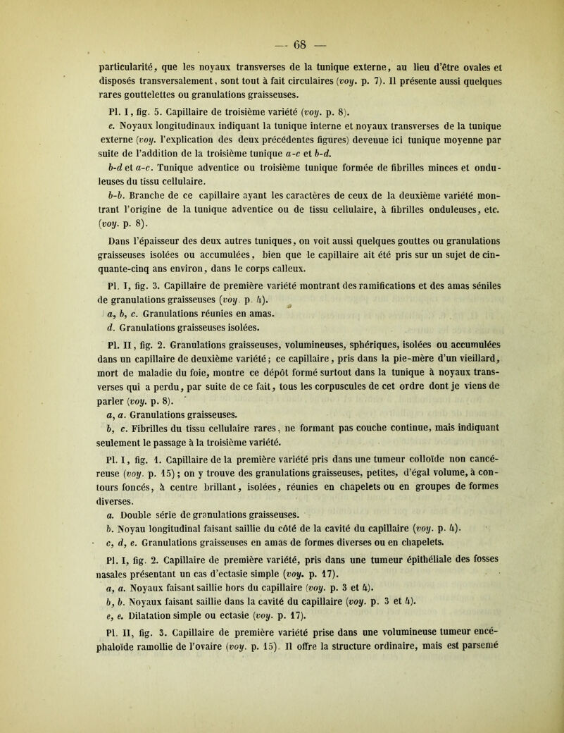 — 68 — particularité, que les noyaux transverses de la tunique externe, au lieu d’être ovales et disposés transversalement, sont tout à fait circulaires (voy. p. 7). Il présente aussi quelques rares gouttelettes ou granulations graisseuses. PI. I, fig. 5. Capillaire de troisième variété (voy. p. 8). e. Noyaux longitudinaux indiquant la tunique interne et noyaux transverses de la tunique externe (voy. l’explication des deux précédentes figures) deveuue ici tunique moyenne par suite de l’addition de la troisième tunique a-c et b-d. b-deta-c. Tunique adventice ou troisième tunique formée de fibrilles minces et ondu- leuses du tissu cellulaire. b-b. Branche de ce capillaire ayant les caractères de ceux de la deuxième variété mon- trant l’origine de la tunique adventice ou de tissu cellulaire, à fibrilles onduleuses, etc. (voy. p. 8). Dans l’épaisseur des deux autres tuniques, on voit aussi quelques gouttes ou granulations graisseuses isolées ou accumulées, bien que le capillaire ait été pris sur un sujet de cin- quante-cinq ans environ, dans le corps calleux. PL I, fig. 3. Capillaire de première variété montrant des ramifications et des amas séniles de granulations graisseuses (voy. p. U). a, b, c. Granulations réunies en amas. d. Granulations graisseuses isolées. PI. II, fig. 2. Granulations graisseuses, volumineuses, sphériques, isolées ou accumulées dans un capillaire de deuxième variété; ce capillaire, pris dans la pie-mère d’un vieillard, mort de maladie du foie, montre ce dépôt formé surtout dans la tunique à noyaux trans- verses qui a perdu, par suite de ce fait, tous les corpuscules de cet ordre dont je viens de parler (voy. p. 8). a, a. Granulations graisseuses. b, c. Fibrilles du tissu cellulaire rares, ne formant pas couche continue, mais indiquant seulement le passage à la troisième variété. PI. I, fig. 1. Capillaire de la première variété pris dans une tumeur colloïde non cancé- reuse (voy. p. 15) ; on y trouve des granulations graisseuses, petites, d’égal volume, à con- tours foncés, à centre brillant, isolées, réunies en chapelets ou en groupes déformés diverses. a. Double série de granulations graisseuses. b. Noyau longitudinal faisant saillie du côté de la cavité du capillaire (voy. p. 4). c. d, e. Granulations graisseuses en amas de formes diverses ou en chapelets. PI. I, fig. 2. Capillaire de première variété, pris dans une tumeur épithéliale des fosses nasales présentant un cas d’ectasie simple (voy. p. 17). a, a. Noyaux faisant saillie hors du capillaire (voy. p. 3 et /;). b, b. Noyaux faisant saillie dans la cavité du capillaire (voy. p. 3 et U). e, e. Dilatation simple ou ectasie (voy. p. 17). PI. II, fig. 3. Capillaire de première variété prise dans une volumineuse tumeur encé-