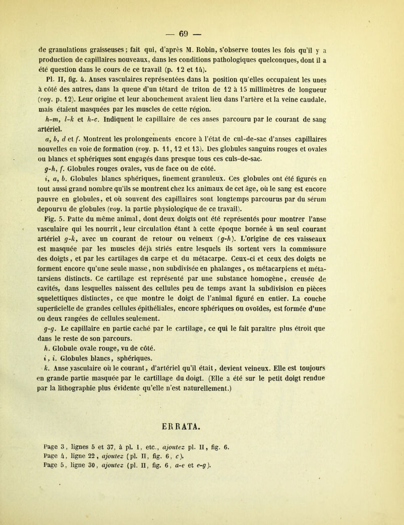 de granulations graisseuses; fait qui, d’après M. Robin, s’observe toutes les fois qu’il y a production de capillaires nouveaux, dans les conditions pathologiques quelconques, dont il a été question dans le cours de ce travail (p. 12 et 14). PI. II, fig. 4. Anses vasculaires représentées dans la position qu’elles occupaient les unes à côté des autres, dans la queue d’un têtard de triton de 12 à 15 millimètres de longueur (voy. p. 12). Leur origine et leur abouchement avaient lieu dans l’artère et la veine caudale, mais étaient masquées par les muscles de cette région. h-m, l-k et h-c. Indiquent le capillaire de ces anses parcouru par le courant de sang artériel. a, b, d et f. Montrent les prolongements encore à l’état de cul-de-sac d’anses capillaires nouvelles en voie de formation (voy. p. 11,12 et 13). Des globules sanguins rouges et ovales ou blancs et sphériques sont engagés dans presque tous ces culs-de-sac. g-h, f. Globules rouges ovales, vus de face ou de côté. i, a, b. Globules blancs sphériques, finement granuleux. Ces globules ont été figurés en tout aussi grand nombre qu’ils se montrent chez les animaux de cet âge, où le sang est encore pauvre en globules, et où souvent des capillaires sont longtemps parcourus par du sérum dépourvu de globules (voy. la partie physiologique de ce travail). Fig. 5. Patte du même animal, dont deux doigts ont été représentés pour montrer l’anse vasculaire qui les nourrit, leur circulation étant à cette époque bornée à un seul courant artériel g-k, avec un courant de retour ou veineux (g-h). L’origine de ces vaisseaux est masquée par les muscles déjà striés entre lesquels ils sortent vers la commissure des doigts, et par les cartilages du carpe et du métacarpe. Ceux-ci et ceux des doigts ne forment encore qu’une seule masse, non subdivisée en phalanges, os métacarpiens et méta- tarsiens distincts. Ce cartilage est représenté par une substance homogène, creusée de cavités, dans lesquelles naissent des cellules peu de temps avant la subdivision en pièces squelettiques distinctes, ce que montre le doigt de l’animal figuré en entier. La couche superficielle de grandes cellules épithéliales, encore sphériques ou ovoïdes, est formée d’une ou deux rangées de cellules seulement. g-g. Le capillaire en partie caché par le cartilage, ce qui le fait paraître plus étroit que dans le reste de son parcours. h. Globule ovale rouge, vu de côté. i. i. Globules blancs, sphériques. k. Anse vasculaire où le courant, d’artériel qu’il était, devient veineux. Elle est toujours en grande partie masquée par le cartillage du doigt. (Elle a été sur le petit doigt rendue par la lithographie plus évidente qu’elle n’est naturellement.) ERRATA. Page 3, lignes 5 et 37, à pl. I, etc., ajoutez pl. II, fig. 6. Page h, ligne 22, ajoutez (pl. II, fig. 6, c). Page 5, ligne 30, ajoutez (pl. II, fig. 6, a-e et e-g).