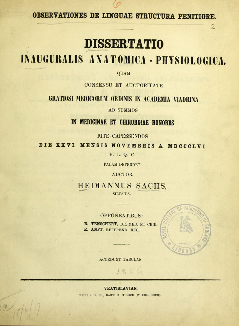 OBSERVATIONES DE LINGUAE STRUCTURA PENITIORE. i- DISSERTATIO INAUGURALIS ANATOMICA - PHYSIOLOGICA QUAM CONSENSU ET AUCTORITATE GRATIOSI MEDICORUM ORDINIS IN ACADEMIA VIADRINA AD SUMMOS IN MEDICINAE ET CHIRURGIAE HONORES RITE CAPESSENDOS DIE XXVI. MENSIS NOVEMBRIS A. MDCCCLVI H. L. Q. C. PALAM DEFENDET AUCTOR HEIMANNUS SACHS, SILESIUS. OPPONENTIBUS: R. TENSCHERT, DR. MED. ET CHIR R. ANET, REFEREND. REG. ACCEDUNT TABULAE. ; <s £ \ rf' / 4*s7 f ^ /; VRATISLAVIAE, TYPIS GRASSII, BARTHU ET SOCII (W. FRIEDRICH).